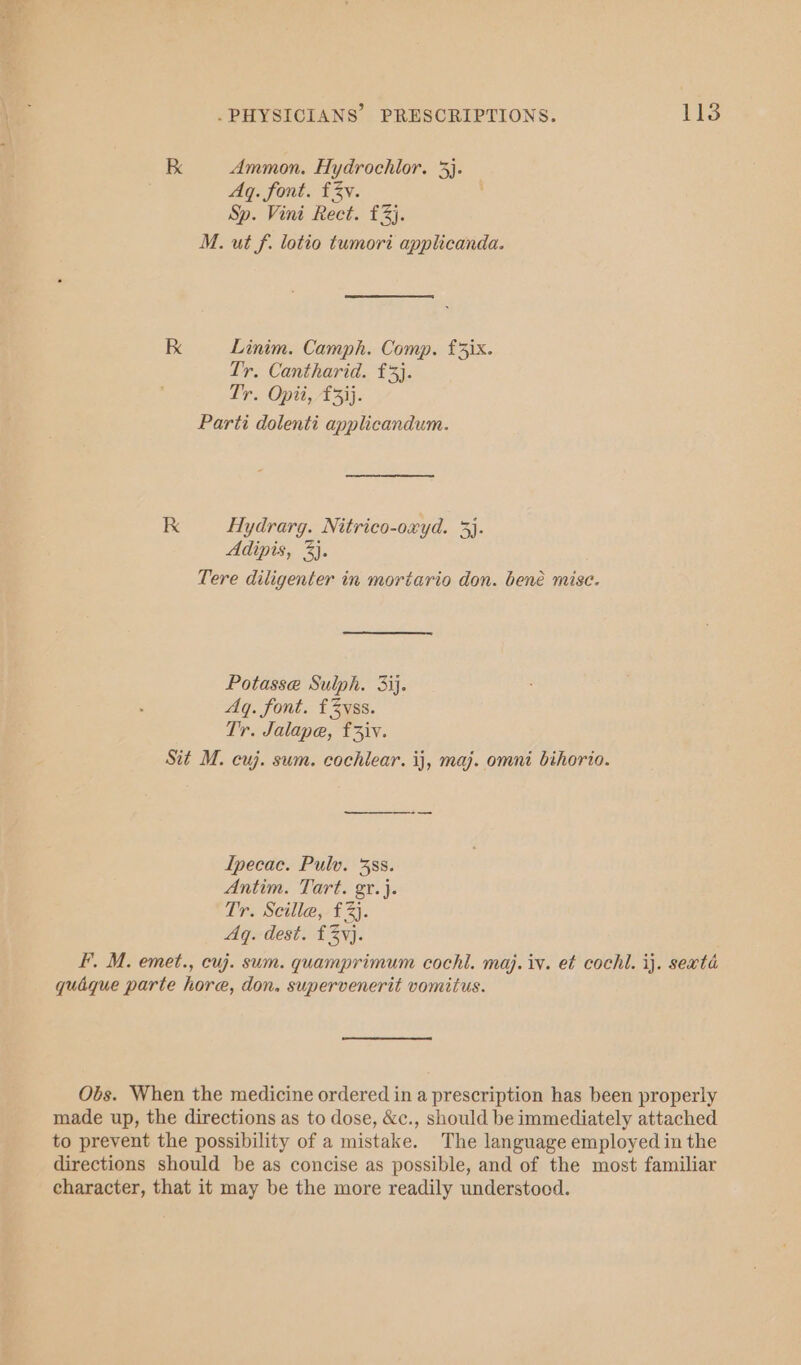 ay a .PHYSICIANS’ PRESCRIPTIONS. 133 K Ammon. Hydrochlor. 3}. Aq. font. fv. Sp. Vini Rect. £3). M. ut f. lotio tumori applicanda. kK Linim. Camph. Comp. £5ix. Tr. Cantharid. £3). Tr. Opii, £33}. Parti dolenti applicandum. RK Hydrarg. Nitrico-oxyd. 3}. Adipis, 3). Tere diligenter in moriario don. bené misc. Potasse Sulph. 3ij. Aq. font. £3yss. Tr. Jalape, f3iv. Sit M. cuj. sum. cochlear. ij, maj. omni bihorio. Ipecac. Pulv. 3388. Antim. Tart. gr.}. Tr. Seilla,- £3). Aq. dest. £3yj. FF. M. emet., cuj. sum. quamprimum cochl. maj. iv. et cochl. ij. sexta quaque parte hore, don, supervenerit vomitus. Obs. When the medicine ordered in a prescription has been properly made up, the directions as to dose, &amp;c., should be immediately attached to prevent the possibility of a mistake. The language employed in the directions should be as concise as possible, and of the most familiar character, that it may be the more readily understood.