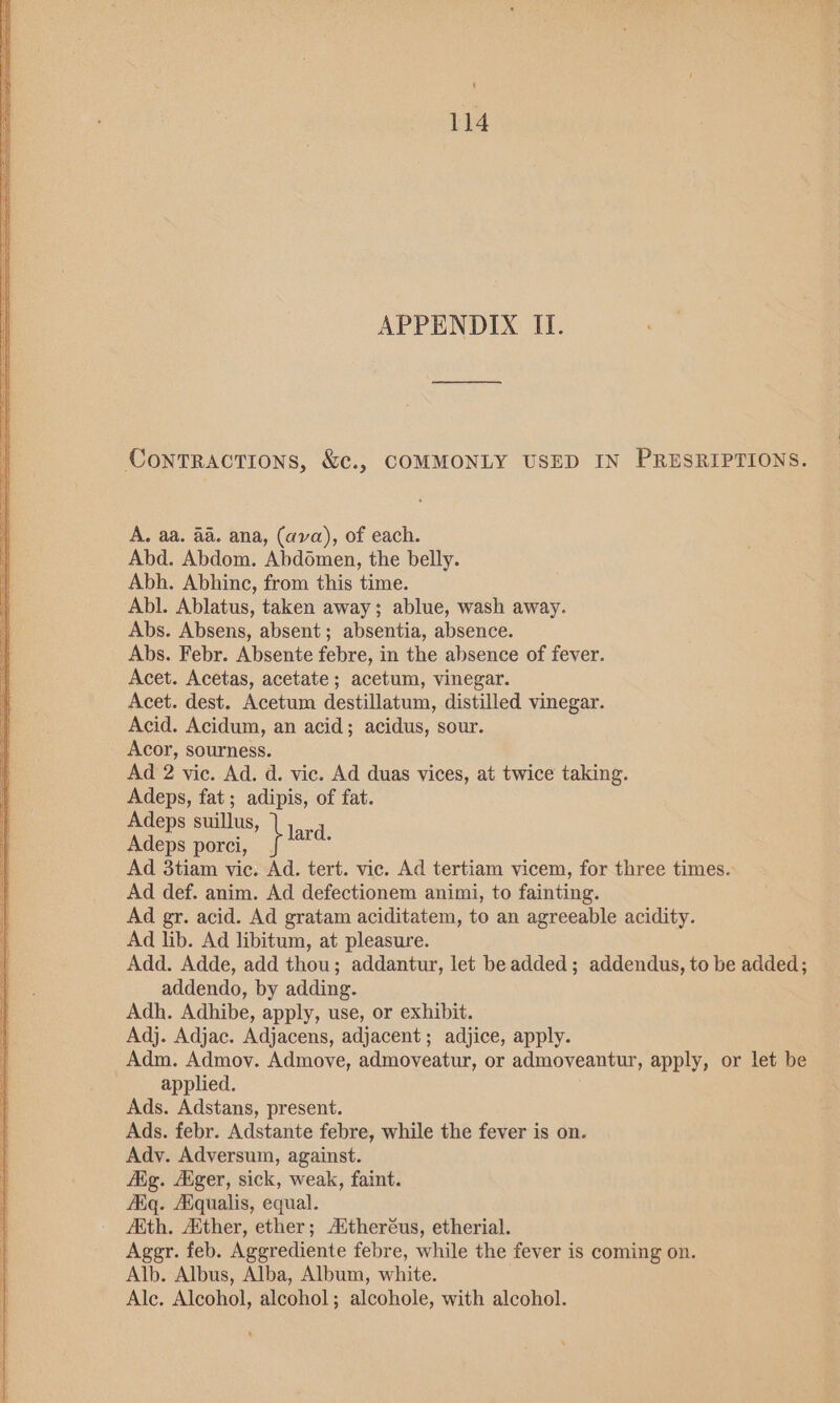 APPENDIX ITI. Contractions, &amp;c., COMMONLY USED IN PRESRIPTIONS. A. aa. aa. ana, (ava), of each. Abd. Abdom. Abdomen, the belly. Abh. Abhinc, from this time. Abl. Ablatus, taken away; ablue, wash away. Abs. Absens, absent; absentia, absence. Abs. Febr. Absente febre, in the absence of fever. Acet. Acetas, acetate; acetum, vinegar. Acet. dest. Acetum destillatum, distilled vinegar. Acid. Acidum, an acid; acidus, sour. Acor, sourness. Ad 2 vic. Ad. d. vic. Ad duas vices, at twice taking. Adeps, fat; adipis, of fat. Adeps suillus, Adeps porci, } tara. Ad 3tiam vic. Ad. tert. vic. Ad tertiam vicem, for three times. Ad def. anim. Ad defectionem animi, to fainting. Ad gr. acid. Ad gratam aciditatem, to an agreeable acidity. Ad lib. Ad libitum, at pleasure. Add. Adde, add thou; addantur, let be added; addendus, to be added; addendo, by adding. Adh. Adhibe, apply, use, or exhibit. Adj. Adjac. Adjacens, adjacent; adjice, apply. Adm. Admoy. Admove, admoveatur, or admoveantur, apply, or let be applied. Ads. Adstans, present. Ads. febr. Adstante febre, while the fever is on. Ady. Adversum, against. Aig. Ager, sick, weak, faint. AKq. Aiqualis, equal. Ath. Ather, ether; Aitheréus, etherial. Ager. feb. Aggrediente febre, while the fever is coming on. Alb. Albus, Alba, Album, white. Ale. Alcohol, alcohol; alcohole, with alcohol.