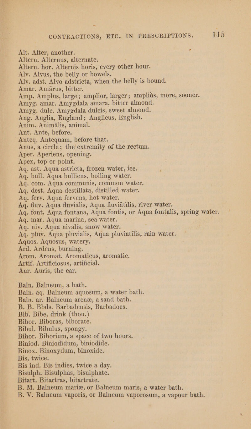 € Alt. Alter, another. Altern. Alternus, alternate. Altern. hor. Alternis horis, every other hour. Alv. Alvus, the belly or bowels. — - Aly. adst. Alvo adstricta, when the belly is bound. Amar. Amarus, bitter. Amp. Amplus, large; amplior, larger; amplitis, more, sooner. Amyg. amar. Amygdala amara, bitter almond. Amyg. dulce. Amygdala dulcis, sweet almond. Ang. Anglia, England; Anglicus, English. Anim. Animalis, animal. Ant. Ante, before. Anteq. Antequam, before that. Anus, a circle; the extremity of the rectum. Aper. Aperiens, opening. Apex, top or point. Aq. ast. Aqua astricta, frozen water, ice. Aq. bull. Aqua bulliens, boiling water. Aq. com. Aqua communis, common water. Aq. dest. Aqua destillata, distilled water. Aq. ferv. Aqua fervens, hot water. Aq. fluv. Aqua fluvialis, Aqua fluviatilis, river water. Aq. font. Aqua fontana, Aqua fontis, or Aqua fontalis, spring water. Aq. mar. Aqua marina, sea water. Aq. niv. Aqua nivalis, snow water. Aq. pluy. Aqua pluyialis, Aqua pluviatilis, rain water. Aquos. Aquosus, watery. Ard. Ardens, burning. Arom. Aromat. Aromaticus, aromatic. Artif. Artificiosus, artificial. Aur. Auris, the ear. Baln. Balneum, a bath. Baln. aq. Balneum aquosum, a water bath. Baln. ar. Balneum arene, a sand bath. B. B. Bbds. Barbadensis, Barbadoes. Bib. Bibe, drink (thou.) Bibor. Biboras, biborate. Bibul. Bibulus, spongy. Bihor. Bihorium, a space of two hours. Biniod. Biniodidum, biniodide. Binox. Binoxydum, binoxide. Bis, twice. Bis ind. Bis indies, twice a day. Bisulph. Bisulphas, bisulphate. Bitart. Bitartras, bitartrate. B. M. Balneum marie, or Balneum maris, a water bath. B. V. Balneum vaporis, or Balneum vaporosum, a vapour bath.