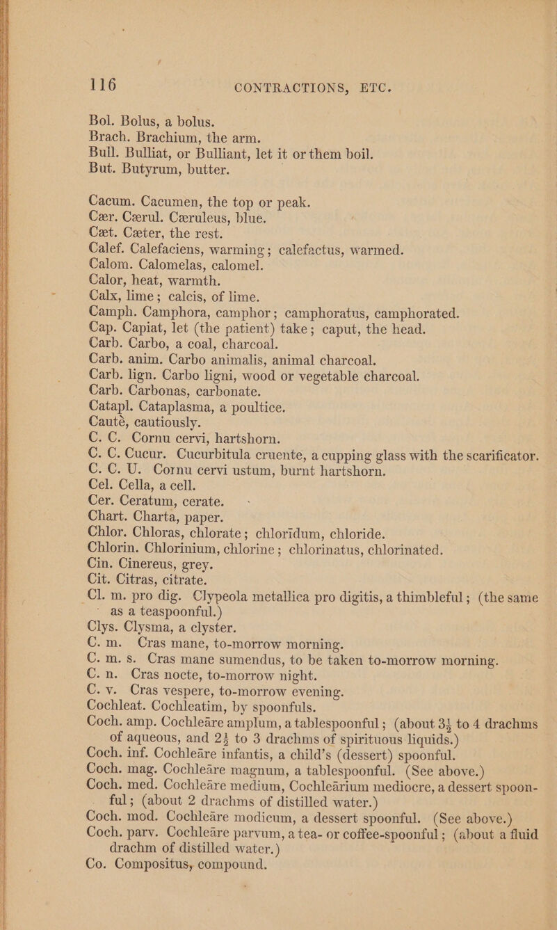 Bol. Bolus, a bolus. Brach. Brachium, the arm. Buil. Bulliat, or Bulliant, let it or them boil. But. Butyrum, butter. Cacum. Cacumen, the top or peak. Cer. Cerul. Ceruleus, blue. Cet. Ceeter, the rest. Calef. Calefaciens, warming; calefactus, warmed. Calom. Calomelas, calomel. Calor, heat, warmth. Calx, lime; calcis, of lime. Camph. Camphora, camphor; camphoratus, camphorated. Cap. Capiat, let (the patient) take; caput, the head. Carb. Carbo, a coal, charcoal. Carb. anim. Carbo animalis, animal charcoal. Carb. lign. Carbo ligni, wood or vegetable charcoal. Carb. Carbonas, carbonate. Catapl. Cataplasma, a poultice. Cauté, cautiously. C. C. Cornu cervi, hartshorn. C. C. Cucur. Cucurbitula cruente, a cupping glass with the scarificator. C. C. U. Cornu cervi ustum, burnt hartshorn. Cel. Cella, a cell. Cer. Ceratum, cerate. Chart. Charta, paper. Chlor. Chloras, chlorate; chloridum, chloride. Chlorin. Chlorinium, chlorine; chlorinatus, chlorinated. Cin. Cinereus, grey. Cit. Citras, citrate. _Cl. m. pro dig. Clypeola metallica pro digitis, a thimbleful; (the same as a teaspoonful.) Clys. Clysma, a clyster. C.m. Cras mane, to-morrow morning. C.m.s. Cras mane sumendus, to be taken to-morrow morning. C.n. Cras nocte, to-morrow night. C. v. Cras vespere, to-morrow evening. Cochleat. Cochleatim, by spoonfuls. Coch. amp. Cochleare amplum, a tablespoonful ; (about 3} to 4 drachms of aqueous, and 24 to 3 drachms of spirituous liquids.) Coch. inf. Cochleare infantis, a child’s (dessert) spoonful. Coch. mag. Cochleare magnum, a tablespoonful. (See above.) Coch. med. Cochleare medium, Cochlearium mediocre, a dessert spoon- ful; (about 2 drachms of distilled water.) Coch. mod. Cochleare modicum, a dessert spoonful. (See above.) Coch. parv. Cochleare parvum, a tea- or coffee-spoonful ; (about a fiuid drachm of distilled water.) Co. Compositus, compound.