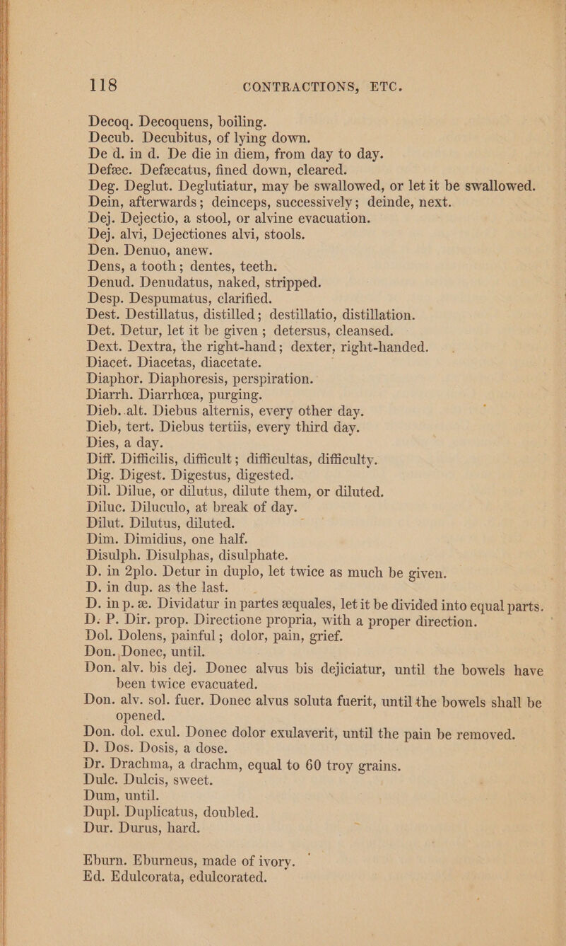 Decog. Decoquens, boiling. Decub. Decubitus, of lying down. De d. in d. De die in diem, from day to day. Defec. Defzcatus, fined down, cleared. Deg. Deglut. Deglutiatur, may be swallowed, or let it be swallowed. Dein, afterwards; deinceps, successively; deinde, next. Dej. Dejectio, a stool, or alvine evacuation. Dej. alvi, Dejectiones alvi, stools. Den. Denuo, anew. Dens, a tooth; dentes, teeth. Denud. Denudatus, naked, stripped. Desp. Despumatus, clarified. Dest. Destillatus, distilled; destillatio, distillation. Det. Detur, let it be given ; detersus, cleansed. Dext. Dextra, the right-hand; dexter, right-handed. Diacet. Diacetas, diacetate. Diaphor. Diaphoresis, perspiration. Diarrh. Diarrhcea, purging. Dieb..alt. Diebus alternis, every other day. Dieb, tert. Diebus tertiis, every third day. Dies, a day. Diff. Difficilis, difficult ; difficultas, difficulty. Dig. Digest. Digestus, digested. Dil. Dilue, or dilutus, dilute them, or diluted. Diluc. Diluculo, at break of day. Dilut. Dilutus, diluted. i Dim. Dimidius, one half. Disulph. Disulphas, disulphate. D. in 2plo. Detur in duplo, let twice as much be given. D. in dup. as the last. D. inp. «. Dividatur in partes zequales, let it be divided into equal parts. D. P. Dir. prop. Directione propria, with a proper direction. ; Dol. Dolens, painful ; dolor, pain, grief. Don. Donec, until. Don. alv. bis dej. Donec alvus bis dejiciatur, until the bowels have been twice evacuated. Don. aly. sol. fuer. Donec alvus soluta fuerit, until the bowels shall be opened. Don. dol. exul. Donec dolor exulaverit, until the pain be removed. D. Dos. Dosis, a dose. i Dr. Drachma, a drachm, equal to 60 troy grains. Dule. Dulcis, sweet. Dun, until. Dupl. Duplicatus, doubled. Dur. Durus, hard. Eburn. Eburneus, made of ivory. Ed. Edulcorata, edulcorated.