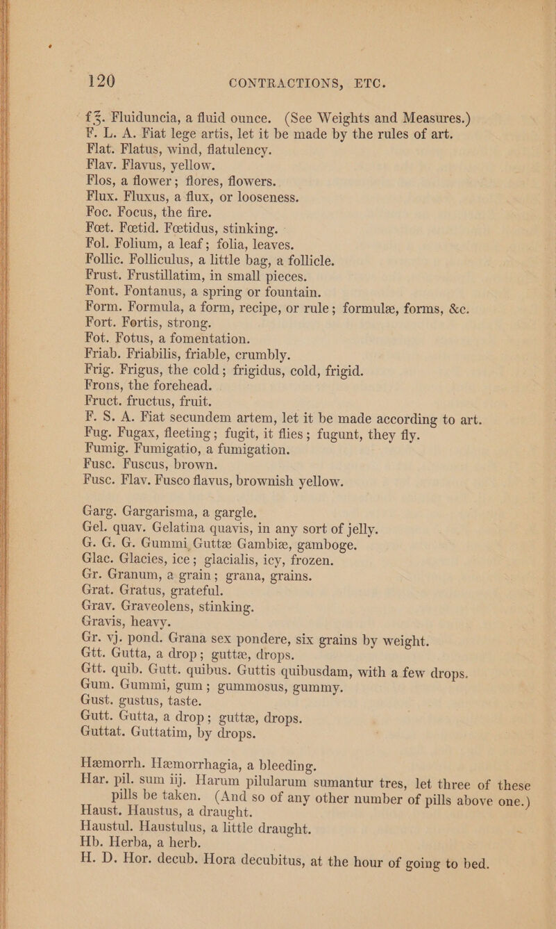 £3. Fluiduncia, a fluid ounce. (See Weights and Measures.) F. L. A. Fiat lege artis, let it be made by the rules of art. Flat. Flatus, wind, flatulency. Flay. Flavus, yellow. Flos, a flower; flores, flowers. Flux. Fluxus, a flux, or looseness. Foc. Focus, the fire. Feet. Foetid. Foetidus, stinking. - Fol. Folium, a leaf; folia, leaves. Follic. Folliculus, a little bag, a follicle. Frust. Frustillatim, in small pieces. Font. Fontanus, a spring or fountain. Form. Formula, a form, recipe, or rule; formule, forms, &amp;c. Fort. Fortis, strong. Fot. Fotus, a fomentation. Friab. Friabilis, friable, crumbly. Frig. Frigus, the cold; frigidus, cold, frigid. Frons, the forehead. Fruct. fructus, fruit. F. S. A. Fiat secundem artem, let it be made according to art. Fug. Fugax, fleeting; fugit, it flies; fugunt, they fly. Fumig. Fumigatio, a fumigation. Fuse. Fuscus, brown. Fusc. Flav. Fusco flavus, brownish yellow. Garg. Gargarisma, a gargle. Gel. quay. Gelatina quavis, in any sort of jelly. G. G. G. Gummi, Gutte Gambix, gamboge. Glac. Glacies, ice; giacialis, icy, frozen. Gr. Granum, a grain; grana, grains. Grat. Gratus, grateful. Grav. Graveolens, stinking. Gravis, heavy. Gr. vj. pond. Grana sex pondere, six grains by weight. Gtt. Gutta, a drop; gutta, drops. Gtt. quib. Gutt. quibus. Guttis quibusdam, with a few drops. Gum. Gummi, gum; gummosus, gummy. Gust. gustus, taste. Gutt. Gutta, a drop; gutts, drops. Guttat. Guttatim, by drops. Hemorrh. Hemorrhagia, a bleeding. Har. pil. sum iij. Harum pilularum sumantur tres, let three of these pills be taken. (And so of any other number of pills above one.) Haust. Haustus, a draught. Haustul. Haustulus, a little draught. * Hb. Herba, a herb. H. D. Hor. decub. Hora decubitus, at the hour of going to bed.