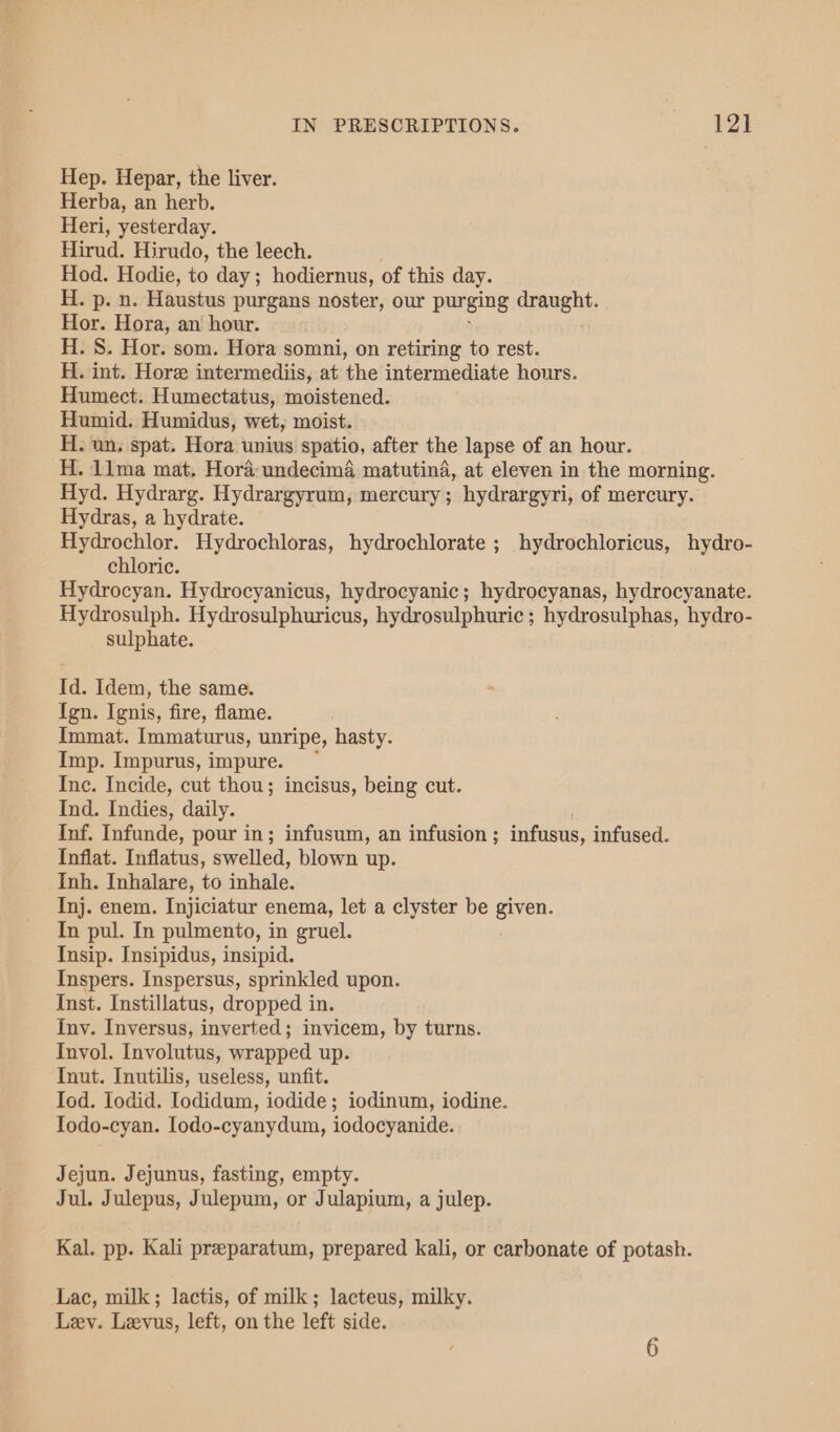 Hep. Hepar, the liver. Herba, an herb. Heri, yesterday. Hirud. Hirudo, the leech. Hod. Hodie, to day; hodiernus, of this day. H. p. n. Haustus purgans noster, our purging draught. Hor. Hora, an hour. H. S. Hor. som. Hora somni, on retiring to rest. H. int. Hore intermediis, at the intermediate hours. Humect. Humectatus, moistened. Humid. Humidus, wet, moist. H. un, spat. Hora unius spatio, after the lapse of an hour. H. 11ma mat. Hora: undecima matutina, at eleven in the morning. Hyd. Hydrarg. Hydrargyrum, mercury; hydrargyri, of mercury. Hydras, a hydrate. Hydrochlor. Hydrochloras, hydrochlorate ; hydrochloricus, hydro- chloric. Hydrocyan. Hydrocyanicus, hydrocyanic; hydrocyanas, hydrocyanate. Hydrosulph. Hydrosulphuricus, hydrosulphuric ; hydrosulphas, hydro- sulphate. Id. Idem, the same. Ign. Ignis, fire, flame. Immat. Immaturus, unripe, hasty. Imp. Impurus, impure. Inc. Incide, cut thou; incisus, being cut. Ind. Indies, daily. Inf. Infunde, pour in; infusum, an infusion ; infusus, infused. Inflat. Inflatus, swelled, blown up. Inh. Inhalare, to inhale. Inj. enem. Injiciatur enema, let a clyster be given. In pul. In pulmento, in gruel. Insip. Insipidus, insipid. Inspers. Inspersus, sprinkled upon. Inst. Instillatus, dropped in. Inv. Inversus, inverted; invicem, by turns. Invol. Involutus, wrapped up. Inut. Inutilis, useless, unfit. Iod. Iodid. Iodidum, iodide ; iodinum, iodine. Todo-cyan. Iodo-cyanydum, iodocyanide. Jejun. Jejunus, fasting, empty. Jul. Julepus, Julepum, or Julapium, a julep. Kal. pp. Kali preeparatum, prepared kali, or carbonate of potash. Lac, milk; lactis, of milk; lacteus, milky. Lev. Levus, left, on the left side.