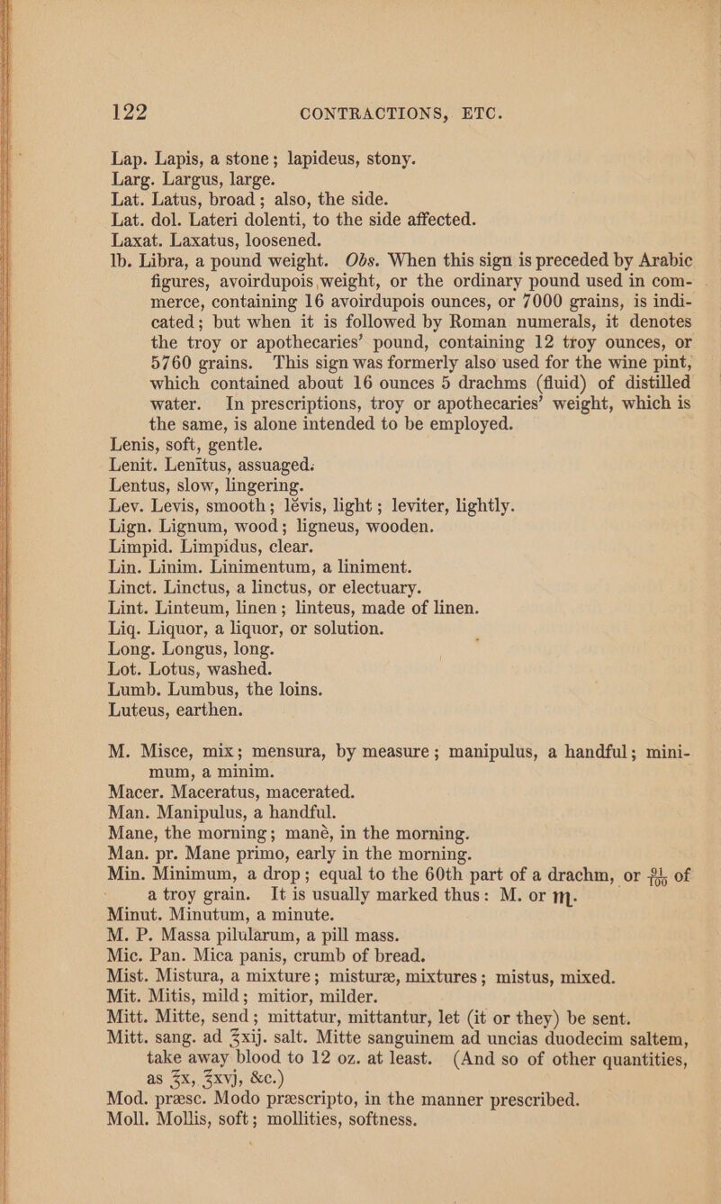 Lap. Lapis, a stone; lapideus, stony. Larg. Largus, large. Lat. Latus, broad ; also, the side. Lat. dol. Lateri dolenti, to the side affected. Laxat. Laxatus, loosened. Ib. Libra, a pound weight. Ods. When this sign is preceded by Arabic figures, avoirdupois weight, or the ordinary pound used in com- | merce, containing 16 avoirdupois ounces, or 7000 grains, is indi- cated; but when it is followed by Roman numerals, it denotes the troy or apothecaries’ pound, containing 12 troy ounces, or 5760 grains. This sign was formerly also used for the wine pint, which contained about 16 ounces 5 drachms (fluid) of distilled water. In prescriptions, troy or apothecaries’ weight, which is the same, is alone intended to be employed. Lenis, soft, gentle. Lenit. Lenitus, assuaged: Lentus, slow, lingering. Lev. Levis, smooth; lévis, light ; leviter, lightly. Lign. Lignum, wood; ligneus, wooden. Limpid. Limpidus, clear. Lin. Linim. Linimentum, a liniment. Linct. Linctus, a linctus, or electuary. Lint. Linteum, linen; linteus, made of linen. Liq. Liquor, a liquor, or solution. Long. Longus, long. Lot. Lotus, washed. Lumb. Lumbus, the loins. Luteus, earthen. M. Misce, mix; mensura, by measure; manipulus, a handful; mini- mum, a minim. Macer. Maceratus, macerated. Man. Manipulus, a handful. Mane, the morning; mané, in the morning. Man. pr. Mane primo, early in the morning. Min. Minimum, a drop; equal to the 60th part of a drachm, or #4, of a troy grain. It is usually marked thus: M. or m. Minut. Minutum, a minute. M. P. Massa pilularum, a pill mass. Mic. Pan. Mica panis, crumb of bread. Mist. Mistura, a mixture; misture, mixtures; mistus, mixed. Mit. Mitis, mild; mitior, milder. Mitt. Mitte, send; mittatur, mittantur, let (it or they) be sent. Mitt. sang. ad 3xij. salt. Mitte sanguinem ad uncias duodecim saltem, take away blood to 12 oz. at least. (And so of other quantities, as (2x, /xvjJ, &amp;c.) Mod. preesc. Modo prescripto, in the manner prescribed. Moll. Mollis, soft; mollities, softness.