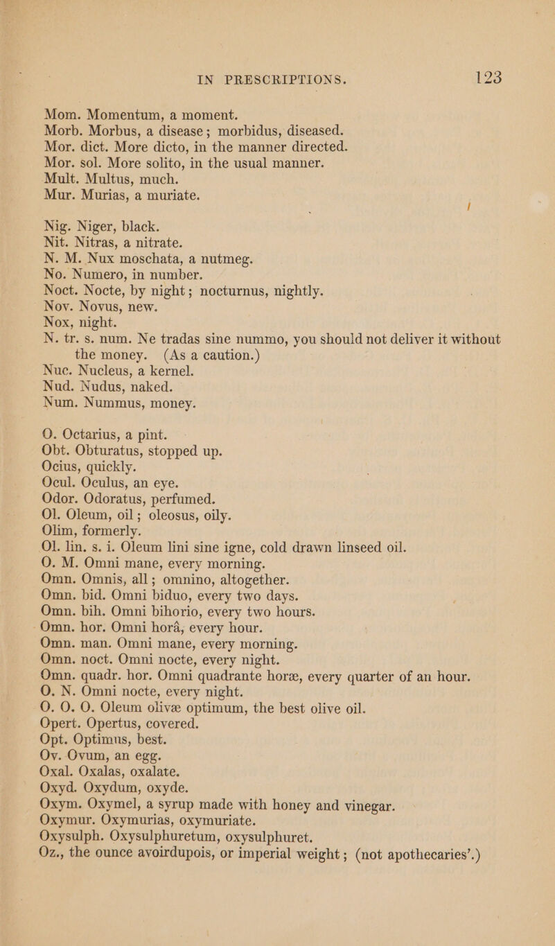 Mom. Momentum, a moment. Morb. Morbus, a disease ; morbidus, diseased. Mor. dict. More dicto, in the manner directed. Mor. sol. More solito, in the usual manner. Mult. Multus, much. Mur. Murias, a muriate. Nig. Niger, black. Nit. Nitras, a nitrate. N. M. Nux moschata, a nutmeg. No. Numero, in number. Noct. Nocte, by night; nocturnus, nightly. Noy. Novus, new. Nox, night. N. tr. s. num. Ne tradas sine nummo, you should not deliver it without the money. (As a caution.) Nuc. Nucleus, a kernel. Nud. Nudus, naked. Num. Nummus, money. QO. Octarius, a pint. Obt. Obturatus, stopped up. Ocius, quickly. Ocul. Oculus, an eye. Odor. Odoratus, perfumed. Ol. Oleum, oil; oleosus, oily. Olim, formerly. Ol. lin, s. i. Oleum lini sine igne, cold drawn linseed oil. O. M. Omni mane, every morning. Omn. Omnis, all; omnino, altogether. Omn. bid. Omni biduo, every two days. Omn. bih. Omni bihorio, every two hours. -Omn. hor. Omni hora, every hour. Omn. man. Omni mane, every morning. Omn. noct. Omni nocte, every night. Omn. quadr. hor. Omni quadrante hore, every quarter of an hour. O. N. Omni nocte, every night. O. O. O. Oleum olive optimum, the best olive oil. Opert. Opertus, covered. Opt. Optimus, best. Oy. Ovum, an egg. Oxal. Oxalas, oxalate. Oxyd. Oxydum, oxyde. Oxym. Oxymel, a syrup made with honey and vinegar. Oxymur. Oxymurias, oxymuriate. Oxysulph. Oxysulphuretum, oxysulphuret. Oz., the ounce ayoirdupois, or imperial weight ; (not apothecaries’.)