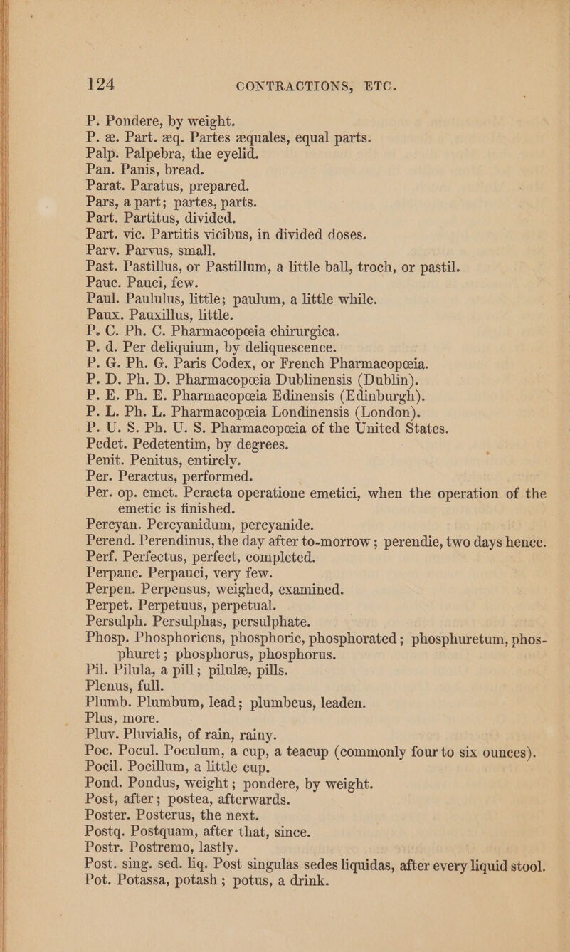 P. Pondere, by weight. P. x. Part. eq. Partes eequales, equal parts. Palp. Palpebra, the eyelid. Pan. Panis, bread. Parat. Paratus, prepared. Pars, a part; partes, parts. Part. Partitus, divided. Part. vic. Partitis vicibus, in divided doses. Parv. Parvus, small. Past. Pastillus, or Pastillum, a little ball, troch, or pastil. Pauc. Pauci, few. Paul. Paululus, little; paulum, a little while. Paux. Pauxillus, little. P. C. Ph. C. Pharmacopeeia chirurgica. . d. Per deliquium, by deliquescence. . G. Ph. G. Paris Codex, or French Pharmacopeeia. . D. Ph. D. Pharmacopeia Dublinensis (Dublin). . E. Ph. E. Pharmacopeeia Edinensis (Edinburgh). . L. Ph. L. Pharmacopeeia Londinensis (London). . U.S. Ph. U. S. Pharmacopeeia of the United States. Pedet. Pedetentim, by degrees. Penit. Penitus, entirely. Per. Peractus, performed. Per. op. emet. Peracta operatione emetici, when the operation of the emetic is finished. Percyan. Percyanidum, percyanide. Perend. Perendinus, the day after to-morrow ; perendie, two days hence. Perf. Perfectus, perfect, completed. Perpauc. Perpauci, very few. Perpen. Perpensus, weighed, examined. Perpet. Perpetuus, perpetual. Persulph. Persulphas, persulphate. Phosp. Phosphoricus, phosphoric, phosphorated ; phosphuretum, phos- phuret; phosphorus, phosphorus. Pil. Pilula, a pill; pilule, pills. Plenus, full. Plumb. Plumbum, lead; plumbeus, leaden. Plus, more. Pluy. Pluvialis, of rain, rainy. Poc. Pocul. Poculum, a cup, a teacup (commonly four to six ounces). Pocil. Pocillum, a little cup. Pond. Pondus, weight; pondere, by weight. Post, after; postea, afterwards. Poster. Posterus, the next. Postq. Postquam, after that, since. Postr. Postremo, lastly. | Post. sing. sed. liq. Post singulas sedes liquidas, after every liquid stool. Pot. Potassa, potash ; potus, a drink.