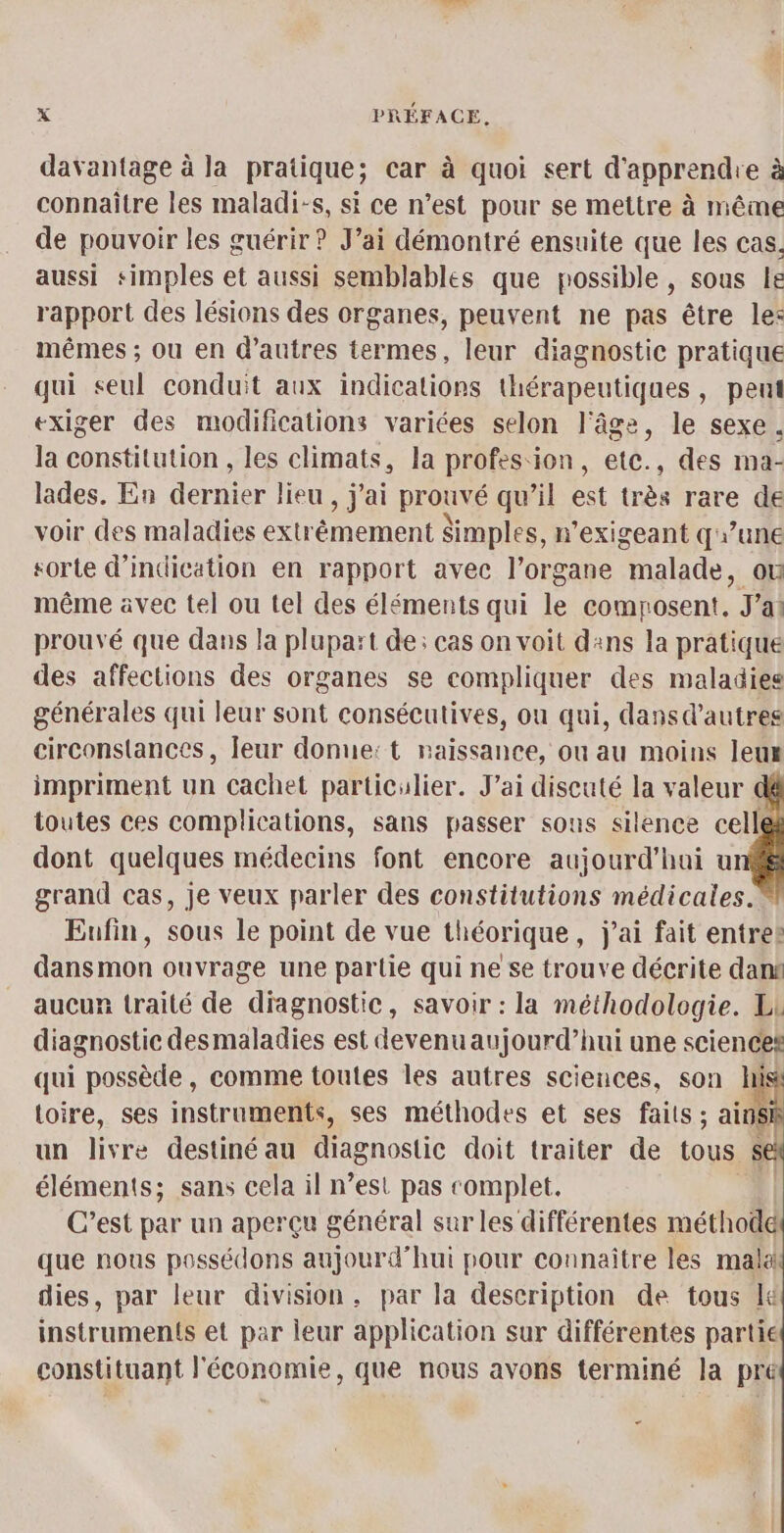 4 davantage à la pratique; car à quoi sert d'apprendre à connaître les maladi-s, si ce n’est pour se mettre à même de pouvoir les guérir ? J’ai démontré ensuite que les cas. aussi simples et aussi semblables que possible, sous le rapport des lésions des organes, peuvent ne pas être le: mêmes ; ou en d’autres termes, leur diagnostic pratique qui seul conduit aux indications thérapeutiques, pent exiger des modifications variées selon l'âge, le sexe. la constitution , les climats, la profes ion, etc., des ma- lades. En dernier lieu , j'ai prouvé qu’il est très rare de voir des maladies extrêmement Simples, n'exigeant q\une sorte d'indication en rapport avec l’organe “malade, où même avec tel ou tel des éléments qui le composent, J'ai prouvé que dans la plupart de: cas on voit dans la pratique des affections des organes se compliquer des maladies générales qui leur sont consécutives, on qui, dansd’autres circonstances, leur donne: t raissanee, ou au moins leux impriment un cachet particulier. J’ai discuté la valeur toutes ces complications, sans passer sous silence cell dont quelques médecins font encore aujourd'hai ur grand cas, je veux parler des constitutions médicales. Eufin, sous le point de vue théorique, j'ai fait entres dans mon ouvrage une partie qui ne se trouve décrite dan aucun traité de diagnostic, savoir : la méthodologie. Li diagnostic desmaladies est devenu aujourd’hui une sciences qui possède, comme toutes les autres sciences, son his toire, ses instruments, ses méthodes et ses faits ; side un pr destiné au aenostie doit traiter de tous se éléments; sans cela il n’est pas complet. | C’est par un aperçu général sur les différentes méthode que nous possédons aujourd’hui pour connaître les mala! dies, par leur division, par la description de tous J&amp; instruments et par leur application sur différentes partie constituant l'économie, que nous avons terminé la pré *
