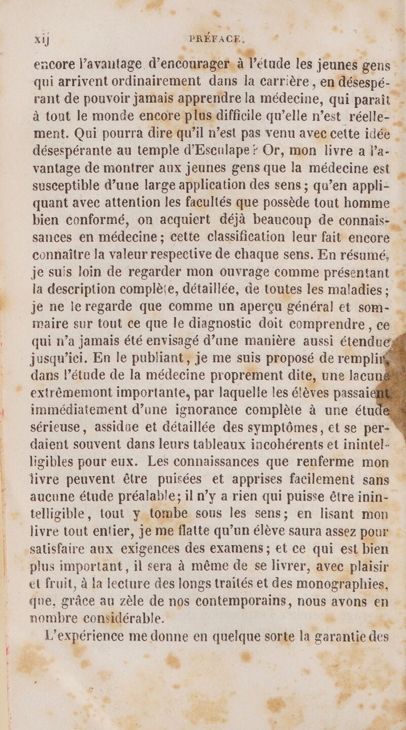 sd * x1] PRÉFACE, encore l’avantage d'encourager, à à Tétude les ; jeunes gens qui arrivent ordinairement dans la carrière , en désespé- À rant de pouvoir jamais apprendre la médecine, qui paraît - à tont le monde encore plus difficile qu’elle n’est réelle- « ment. Qui pourra dire qu’il n’est pas venu avec cette idée . désespérante au temple d’'Esculape # Or, mon livre a la- vantage de montrer aux jeunes gens que la médecine est susceptible d’une large application des sens ; qu’en appli- quant avec attention les facultés que possède tout homme bien conformé, on acquiert déjà beaucoup de connais-  sances en médecine ; cette classification leur fait encore connaître la valeur respective de chaque sens. En résumé, je suis loin de regarder mon ouvrage comme présentant # la description complète, détaillée, de toutes les maladies; je ne le regarde que comme un aperçu général et som- maire sur tout ce que le diagnostic doit comprendre , ce qui n’a jamais été envisagé d’une manière aussi étendue jusqu'ici, En le publiant, je me suis proposé de rempli dans l’étude de la médecine proprement dite, une lacu extrêémemont importante, par laquelle les élèves passai immédiatement d’une ignorance complète à une étudi sérieuse, assidue et détaillée des symptômes, et se per- daient souvent dans leurs tableaux incohérents et inintel- ligibles pour eux. Les connaissances que renferme mon livre peuvent être puisées et apprises facilement sans aucune étude préalable; il n’y a rien qui puisse être inin- telligible, tout y tombe sous les sens; en lisant mon livre tout entier, je me flatte qu’un élève saura assez pour satisfaire aux exigences des examens ; et ce qui est bien plus important, il sera à même de se livrer, avec plaisir et fruit, à la lecture des longs traités et des monographies, que, grâce au zèle de nos contemporains, nous avons en nombre considérable.  L'expérience me donne en quelque sorte la garantie des Ne k L. | » Æ. DS #, = ns | se