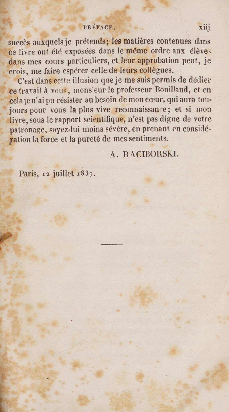 $ ve es © PRÉFA Rs. _ xii] _ succès auxquels je prétends; les matières contenues dans e livre ont été exposées dans le même ordre aux élève: gr mes cours particuliers, et leur approbation peut, je crois, me faire espérer celle M» 3 “ est danscette illusion que je me suis permis de dédier - ce travail à vous, monsieur le professeur Bouillaud, et en cela jen’ai pu résister au besoin de mon Cœur, qui aura tou- jours pour vous la plus vive reconnaissance; et si mon aliyre, sous le rapport scientifique, n’est pas digne de votre : patronage, soyez-lui moins sévère, en prenant en considé- ation la force et la pureté de mes sentiments. ki À. RACIBORSKI.