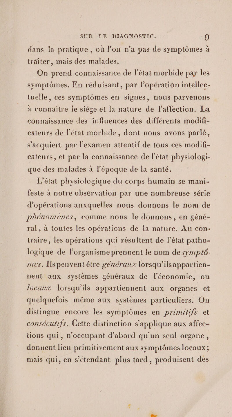 dans la pratique , où l’on n’a pas de symptômes à traiter, mais des malades. On prerd connaissance de l’état morbide par les symptômes. En réduisant, par l’opération intellec- tuelle, ces symptomes en signes, nous parvenons à connaitre le siége et la nature de l'affection. La connaissance des influences des différents modifi- cateurs de l’état morbide, dont nous avons parlé, s’'acquiert par l’examen attentif de tous ces modifi- cateurs, et par la connaissance de l’état physiologi- que des malades à l’époque de la santé, L'état physiologique du corps humain se mani- feste à notre observation par une nombreuse série d'opérations auxquelles nous donnons le nom de phénomènes, comme nous le donnons, en géné- ral, à toutes les opérations de la nature. Au con- traire , les opérations qui résultent de l’état patho- logique de lorganisme prennent le nom de sympt6- mes. [ls peuvent être généraux lorsqu'ils appartien- nent aux systèmes généraux de l’économie, ou locaux lorsqu'ils appartiennent aux organes et quelquefois même aux systèmes particuliers. On distingue encore les symptômes en primitifs et consécutifs. Gette distinction s'applique aux affec- tions qui, n'occupant d’abord qu'un seul organe, donnent lieu primitivement aux symptômes locaux; mais qui, en s'étendant plus tard, produisent des