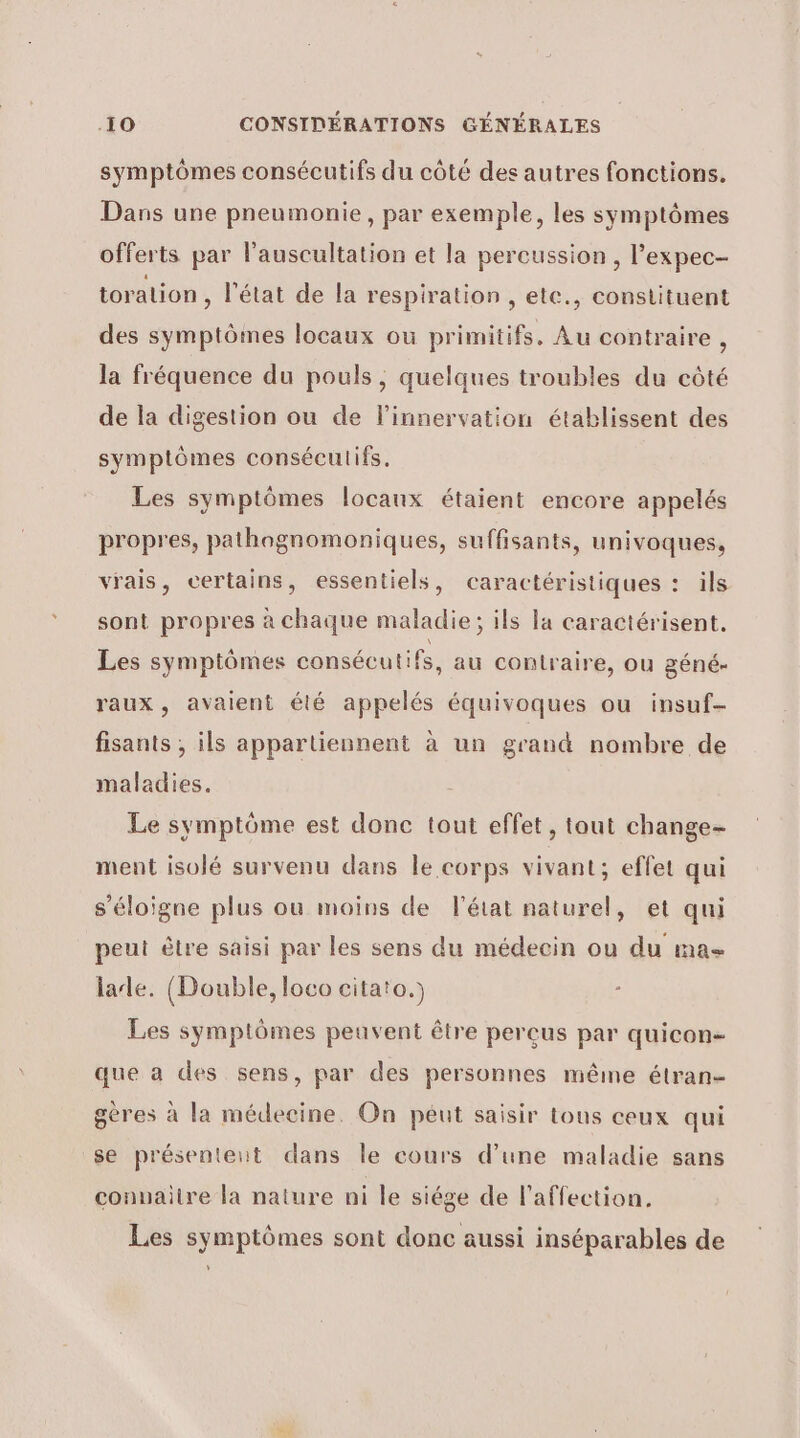 symptômes consécutifs du côté des autres fonctions. Dans une pneumonie, par exemple, les symptômes offerts par l’auscultation et la percussion , l’expec- toration , l'état de la respiration , etc., constituent des symptômes locaux où primitifs. Au contraire , la fréquence du pouls, quelques troubles du côté de la digestion ou de linnervation établissent des symptômes conséculifs. Les symptômes locaux étaient encore appelés propres, pathagnomoniques, suffisants, univoques, vrais, certains, essentiels, caractéristiques : ils sont propres à chaque maladie; ils la caractérisent, Les symptômes consécutifs, au contraire, ou géné- raux, avaient été appelés équivoques ou insuf- fisants ;, ils appartiennent à un grand nombre de maladies. Le symptôme est donc tout effet, tout change- ment isolé survenu dans le corps vivant; effet qui s’éloigne plus ou moins de l'état naturel, et qui peut être saisi par les sens du médecin ou du ma- lade. (Double, loco citato.) ; Les symptômes peuvent être percus par quicon- que a des sens, par des personnes même étran- gères à la médecine. On peut saisir tous ceux qui se présentent dans le cours d’une maladie sans conuaitre la nature ni le siége de l'affection. Les symptômes sont donc aussi inséparables de y
