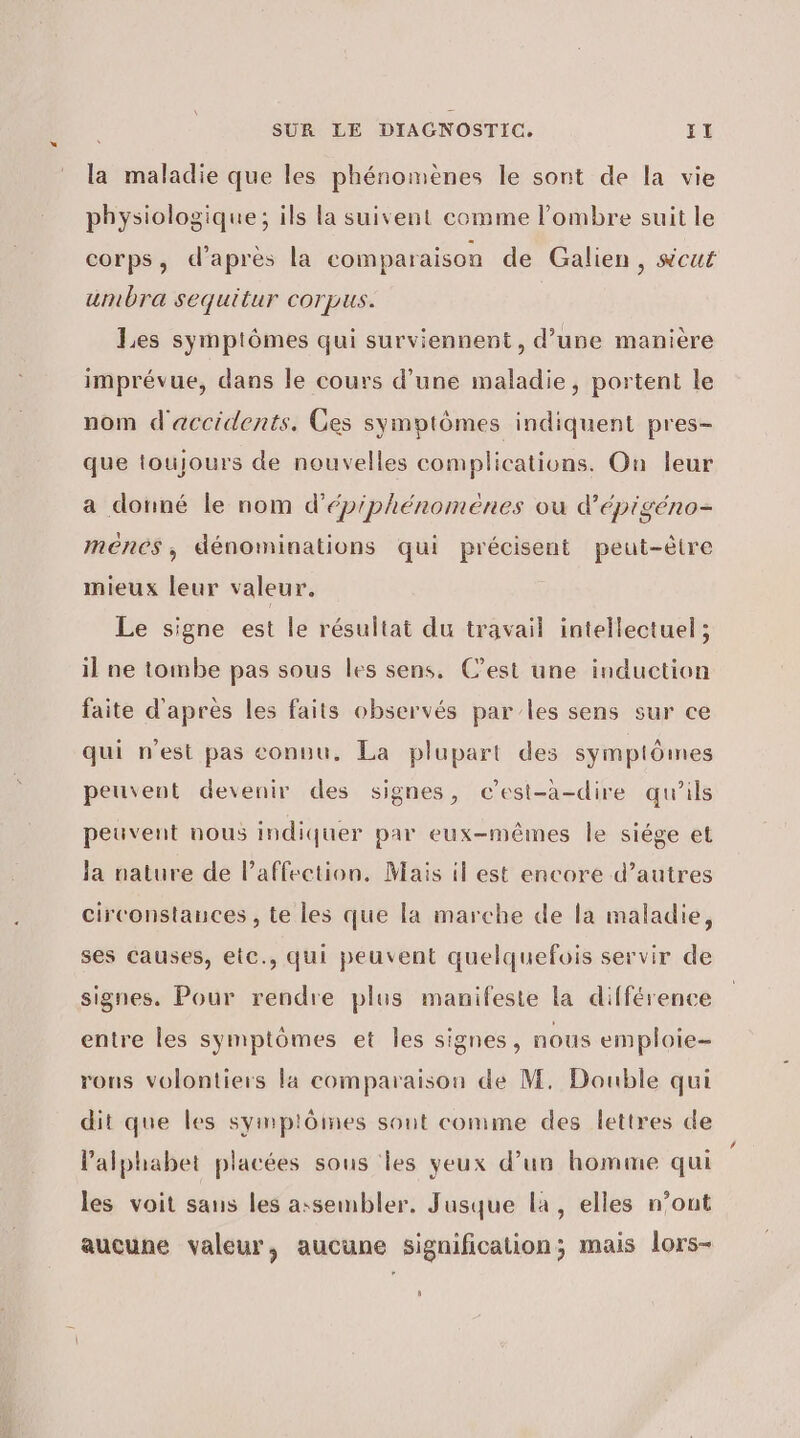 la maladie que les phénomènes le sont de la vie physiologique; ils la suivent comme l'ombre suit le corps, d’après la comparaison de Galien, scut umbra sequitur corpus. Les symptômes qui surviennent, d’une manière imprévue, dans le cours d’une maladie, portent le nom d'accidents. Ges symptômes indiquent pres- que toujours de nouvelles complications. On leur a donné le nom d'épiphénomenes ou d'épigéno- menes, dénominations qui précisent peut-être mieux leur valeur. Le signe est le résultat du travail intellectuel ; il ne tombe pas sous les sens. C’est une induction faite d'après les faits observés par les sens sur ce qui n’est pas conuu. La plupart des symptômes peuvent devenir des signes, c'est-à-dire qu’ils peuvent nous indiquer par eux-mêmes le siége et la nature de l'affection, Mais il est encore d’autres circonstances , te les que la marche de la maladie, ses causes, etc., qui peuvent quelquefois servir de signes. Pour rendre plus manifeste la différence entre les symptômes et les signes, nous emploie- rons volontiers la comparaison de M. Double qui dit que les symptôines sont comme des lettres de l'alphabet placées sous les yeux d’un homme qui les voit sans les assembler. Jusque la, elles n’ont aucune valeur, aucune signification; mais lors- #