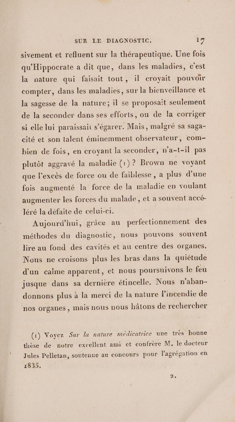 sivement et refluent sur la thérapeutique. Une fois qu'Hippocrate a dit que, dans les maladies, c'est la nature qui faisait tout, il croyait pouvoir compter, dans les maladies, sur la bienveillance et la sagesse de la nature; il se proposait seulement de la seconder dans ses efforts, ou de la corriger si elle lui paraissaii s’égarer. Mais, malgré sa saga- cité et son talent éminemment observateur, com- bien de fois, en croyant la seconder, n'a-t-il pas plutôt aggravé la maladie (1)? Brown ne voyant que l'excès de force ou de faiblesse, a plus d’une fois augmenté la force de la maladie en voulant augmenter les forces du malade, et a souvent accé- Jéré la défaite de celui-ci. Aujourd’hui, grâce au perfectionnement des méthodes du diagnostic, nous pouvons souvent lire au fond des cavités et au centre des organes. Nous ne croisons plus les bras dans la quiétude d’un calme apparent, et nous poursuivons le feu jusque dans sa dernière étincelle. Nous n’aban- donnons plus à la merci de la nature Pincendie de nos organes , mais nous nous hâtons de rechercher (1) Voyez Sur la nature médicatrice une très bonne thèse de notre excellent ami et confrère M. le docteur Jules Pelletan, soutenue au concours pour l'agrégation en 1835. 2e