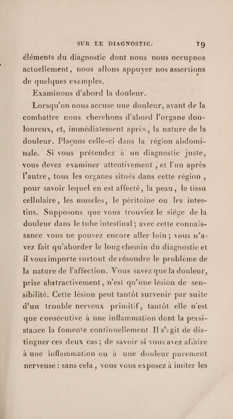 éléments du diagnostic dont nous nous occupons actuellement, nous allons appuyer nos asserlions de quelques exemples. Examinons d’abord la douleur. Lorsqu'on nous accuse une douleur, avant de la combattre nous cherchons d’abord lorgane dou- loureux, et, immédiatement après, la nature de la douleur. Placons celle-ci dans la région abdomi- nale. Si vous prétendez à un diagnostic juste, vous devez examiner attentivement , et l’un après l’autre, tous les organes situés dans cette région , pour savoir lequel en est affecté, la peau, le tissu cellulaire, les muscles, le péritoine ou Îles intes- tins. Supposons que vous trouviez le siéve de la douleur dans le tube intestinal; avec cette connais- sance vous ne pouvez encore aller loin; vous n’a- vez fait qu’aborder le long chemin du diagnostic et il vous importe surtout de résoudre le problème de la nature de l'affection. Vous savez que la douleur, prise abstractivement , n'est qu’une lésion de sen- sibilité. Cette lésion peut tantôt survenir par suite d’un trouble nerveux primitif, tantôt elle n'est que consécutive à une inflammation dont la persi- stance la fomente continuellement. Il s’igit de dis- tinguer ces deux cas ; de savoir si vous avez afiaire à une inflammation ou à une douleur purement nerveuse : sans cela, vous vous exposez à imiter les