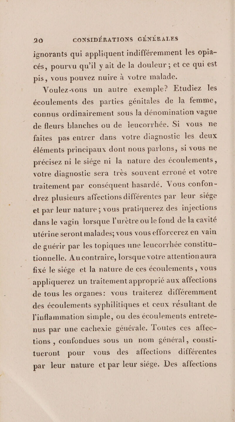 jgnorants qui appliquent indifféremment les opia- cés, pourvu qu’il y ait de la douleur ; et ce qui est pis, vous pouvez nuire à votre malade. Voulez-vous un autre exemple? Etudiez les écoulements des parties génitales de la femme, connus ordinairement sous la dénomination vague de fleurs blanches ou de ieucorrhée. Si vous ne faites pas entrer dans votre diagnostic les deux éléments principaux dont nous parlons, si vous ne précisez ni le siége ni la nature des écoulements, votre diagnostic sera très souvent erroné et votre traitement par conséquent hasardé. Vous confon - drez plusieurs affections différentes par leur siége et par leur nature ; vous pratiquerez des injections dans le vagin lorsque l’urètre ou le fond de la cavité utérine seront malades; vous vous efforcerez en vain de guérir par les topiques nne leucorrhée constitu- tionnelle. Au contraire, lorsque votre attentionaura fixé le siége et la nature de ces écoulements , vous appliquerez un traitement approprié aux affections de tous les organes: vous traiterez différemment des écoulements syphilitiques et ceux résultant de l'iuflammation simple, ou des écoulements entrete- nus par une cachexie générale, Toutes ces affec- tions , confondues sous un nom général, conusti- tueront pour vous des affections différentes par leur nature et par leur siége. Des affections