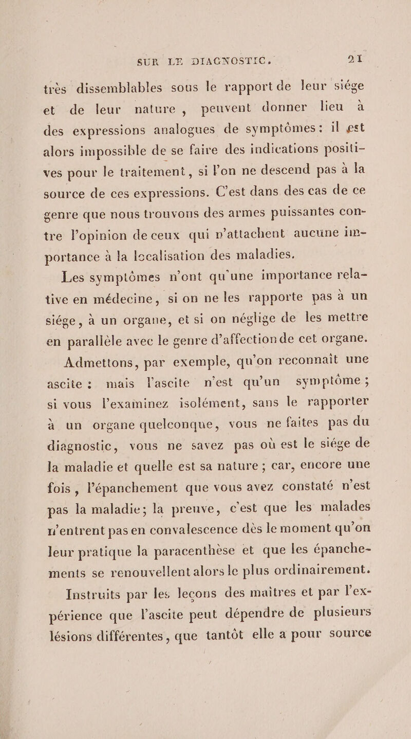 très dissemblables sous le rapport de leur siége et de leur nature, peuvent donner lieu à des expressions analogues de symptômes : il gst alors impossihle de se faire des indications positi- ves pour le traitement, si lon ne descend pas à la source de ces expressions. C’est dans des cas de ce genre que nous trouvons des armes puissantes con- tre l'opinion de ceux qui v’attachent aucune in portance à la lscalisation des maladies. Les symptômes n’ont qu'une importance rela- tive en médecine, si on ne les rapporte pas à un siége, à un organe, et si on néglige de les mettre en parallèle avec le genre d’affection de cet organe. Admettons, par exemple, qu’on reconnait une ascite : mais lascite n'est qu'un symptôme ; si vous l’examinez isolément, sans le rapporter à un organe quelconque, vous ne faites pas du diagnostic, vous ne savez pas où est le siége de la maladie et quelle est sa nature ; car, encore une fois, l’épanchement que vous avez constaté n'est pas la maladie; la preuve, c'est que les malades w’entrent pas en convalescence dès le moment qu’on leur pratique la paracenthèse et que les épanche- ments se renouvellent alors le plus ordinairement. Instruits par les lecons des maitres et par l’ex- périence que lascite peut dépendre de plusieurs lésions différentes , que tantôt elle a pour source
