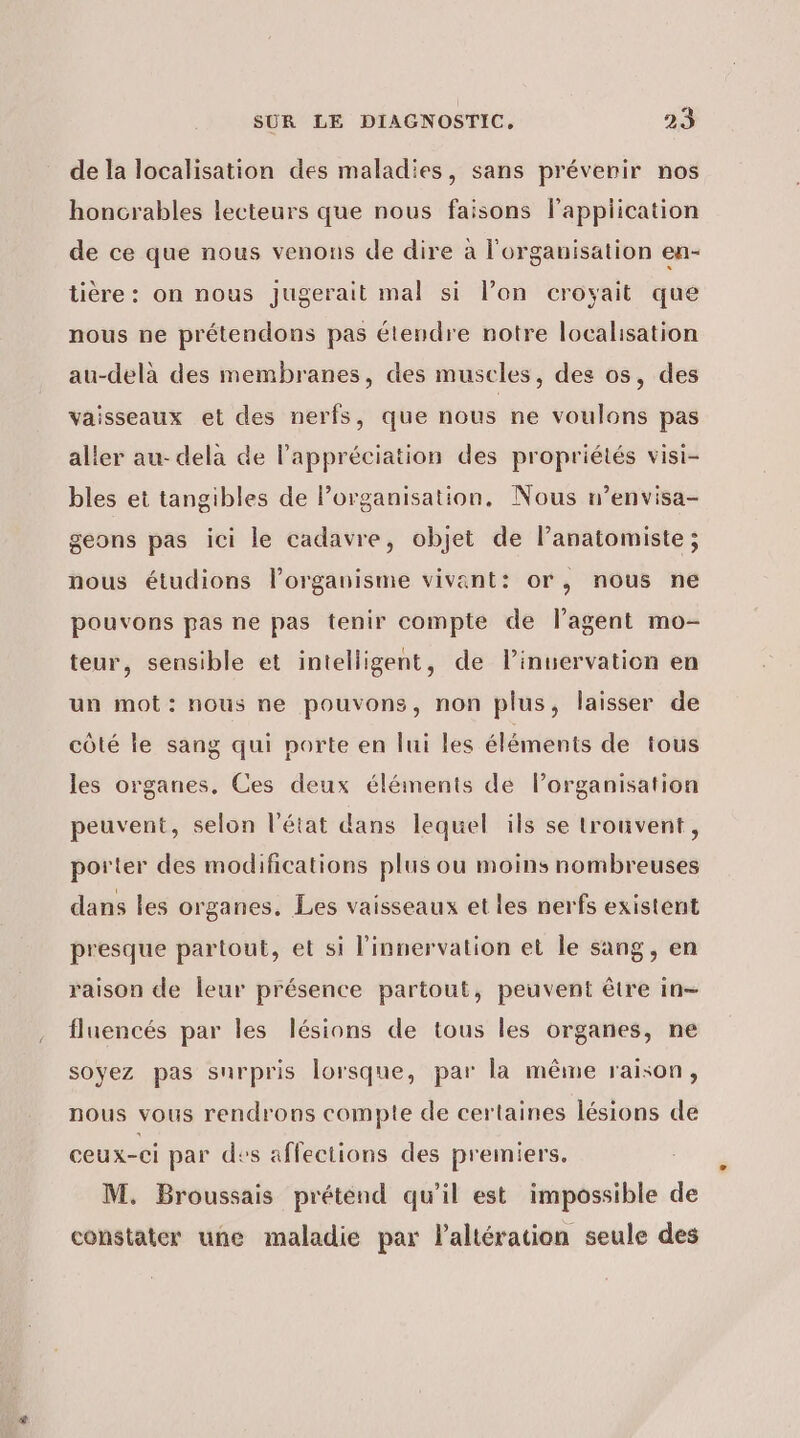 de la localisation des maladies, sans préverir nos honcrables lecteurs que nous faisons l'application de ce que nous venons de dire à l'organisation en- tière: on nous Jjugerait mal si l’on croyait que nous ne prétendons pas étendre notre localisation au-delà des membranes, des muscles, des os, des vaisseaux et des nerfs, que nous ne voulons pas aller au- dela de l’appréciation des propriétés visi- bles et tangibles de l’organisation. Nous r’envisa- geons pas ici le cadavre, objet de lanatomiste ; nous étudions lPorganisme vivant: or, nous ne pouvons pas ne pas tenir compte de l’agent mo- teur, sensible et intelligent, de linuervation en un mot: nous ne pouvons, non plus, laisser de côté le sang qui porte en lui les éléments de tous les organes, Ces deux éléments de Porganisation peuvent, selon l'état dans lequel ils se trouvent, porter des modifications plus ou moins nombreuses dans les organes, Les vaisseaux et les nerfs existent presque partout, et si l’innervation et le sang, en raison de leur présence partout, peuvent être in- fluencés par les lésions de tous les organes, ne soyez pas surpris lorsque, par la même raison, nous vous rendrons compte de certaines lésions de ceux-ci par des affections des premiers, M. Broussais prétend qu’il est impossible de constater une maladie par laltération seule des
