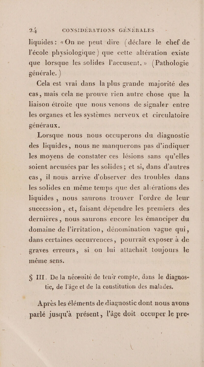 liquides: «On ne peut dire (déclare le chef de l'école physiologique ) que cette altération existe que lorsque les solides Paceusent. » {Pathologie générale. ) Cela est vrai dans la plus grande majorité des cas, mais cela ne prouve rien autre chose que la liaison étroite que nous venons de signaler entre les organes et les systèmes nerveux et circulatoire généraux. Lorsque nous nous oceuperons du diagnostic des liquides, nous ne manquerons pas d’indiquer les moyens de constater ces lésions sans qu’elles soient accusées par les soïides ; et si, dans d’autres cas, il nous arrive d'observer des troubles dans les solides en même temps que des altérations des liquides | nous saurons trouver l'ordre de leur succession , et, faisant dépendre les premiers des dernieres, nous saurons encore les émanciper du domaine de l’irritation, dénomination vague qui, dans certaines occurrences, pourrait exposer à de graves erreurs, si on lui attachait toujours le même sens, $ III. De la nécessité de tenir compte, dans le diagnos- üc, de l’âge et de la constitution des malades. À près les éléments de diagnostic dont nous avons parlé jusqu'à présent, l’âge doit occuper le pre- \