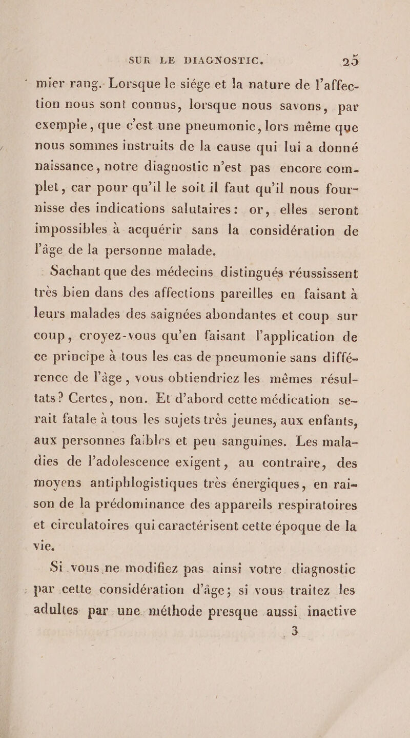 4 mier rang. Lorsque le siége et la nature de l’affec- tion nous sont connus, lorsque nous savons, par exemple, que c'est une pneumonie, lors même que nous sommes instruits de la cause qui lui a donné naissance, notre diagnostic n’est pas encore com- plet, car pour qu’il le soit il faut qu’il nous four- nisse des indications salutaires: or, elles seront impossibles à acquérir sans la considération de l’âge de la personne malade. . Sachant que des médecins distingués réussissent très bien dans des affections pareilles en faisant à leurs malades des saignées abondantes et coup sur coup, croyez-vous qu'en faisant l’application de ce principe à tous les cas de pneumonie sans diffé rence de l’âge, vous obtiendriez les mêmes résul- tats ? Certes, non. Et d’abord cette médication se- rait fatale à tous les sujets très jeunes, aux enfants, aux personnes faibles et peu sanguines. Les mala- dies de l’adolescence exigent, au contraire, des moyens antiphlogistiques très énergiques, en rai- son de la prédominance des appareils respiratoires et circulatoires qui caractérisent cette époque de la vie. Si.vous.ne modifiez pas ainsi votre diagnostic par celte considération d'âge; si vous traitez les adultes par une. méthode presque aussi inactive 3