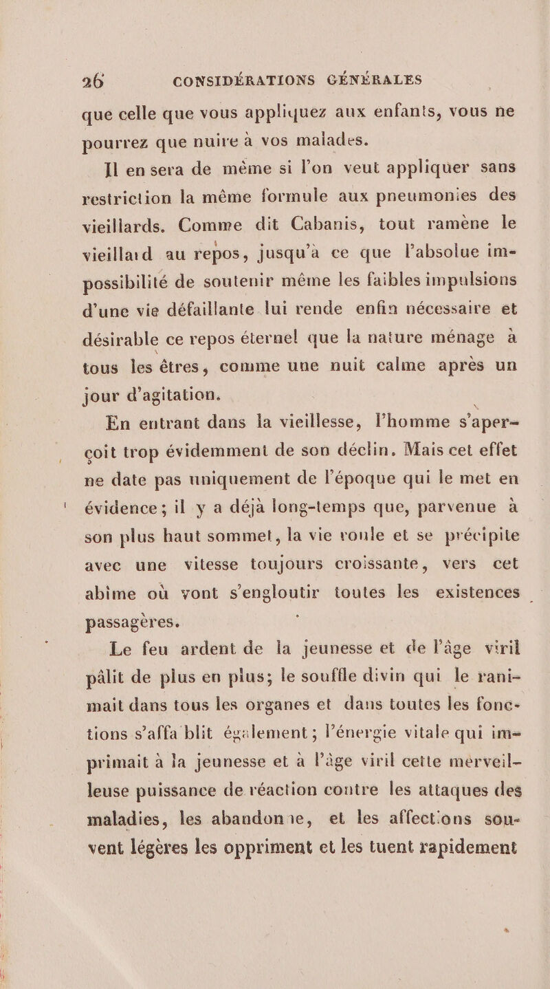 que celle que vous appliquez aux enfants, vous ne pourrez que nuire à vos malades. Il en sera de même si l’on veut appliquer sans restriction la même formule aux pneumonies des vieillards. Comme dit Cabanis, tout ramène le vieilla d au repos, jusqu'a ce que l’absolue im- possibilité de soutenir même les faibles impulsions d’une vie défaillante lui rende enfin nécessaire et désirable ce repos éternel que la nature ménage à tous les êtres, comme une nuit calme après un jour d’agitation. En entrant dans la vieillesse, l’homme s'aper- coit trop évidemment de son déclin. Mais cet effet ne date pas uniquement de l'époque qui le met en évidence ; il y a déjà long-temps que, parvenue à son plus haut sommet, la vie roule et se précipite avec une vitesse toujours croissante, vers cet abime où vont s’engloutir toutes les existences passagères. Le feu ardent de la jeunesse et de l’âge viril pâlit de plus en pius; le souffle divin qui le rani- mait dans tous les organes et dans toutes les fonce- tions s’affa blit également ; Pénergie vitale qui im= primait à la jeunesse et à l’âge viril cette merveil- leuse puissance de réaction contre les attaques des maladies, les abandonie, et les affect'ons son- vent légères les oppriment et les tuent rapidement