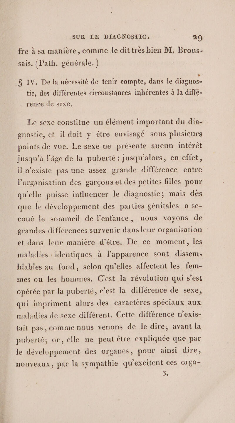 fre à sa manière, comme le dit très bien M. Brous- sais. (Path. générale. ) $ IV. De la nécessité de tenir compte, dans le diagnos- tic, des différentes circonstances inhérentes à la diffé- rence de sexe. Le sexe constitue un élément important du dia- gnostie, et il doit y être envisagé sous plusieurs points de vue. Le sexe ne présente aucun intérêt jusqu’à l’âge de la puberté: jusqu’alors, en effet, il n'existe pas une assez grande différence entre l’organisation des garcons et des petites filles pour qu'elle puisse influencer le diagnostic; mais dès que le développement des parties génitales a se- coué le sommeil de l’enfance, nous voyons de grandes différences survenir dans leur organisation et dans leur manière d’être. De ce moment, les maladies : identiques à l'apparence sont dissem. biables au fond, selon qu’elles affectent les fem- mes ou les hommes. C’est la révolution qui s’est opérée par la puberté, c’est la différence de sexe, qui impriment alors des caractères spéciaux aux maladies de sexe différent. Cette différence n’exis- tait pas, comme nous venons de le dire, avant la puberté; or, elle ne peut être expliquée que par le développement des organes, pour ainsi dire, nouveaux, par la sympathie qu’excitent ces orga- 3,