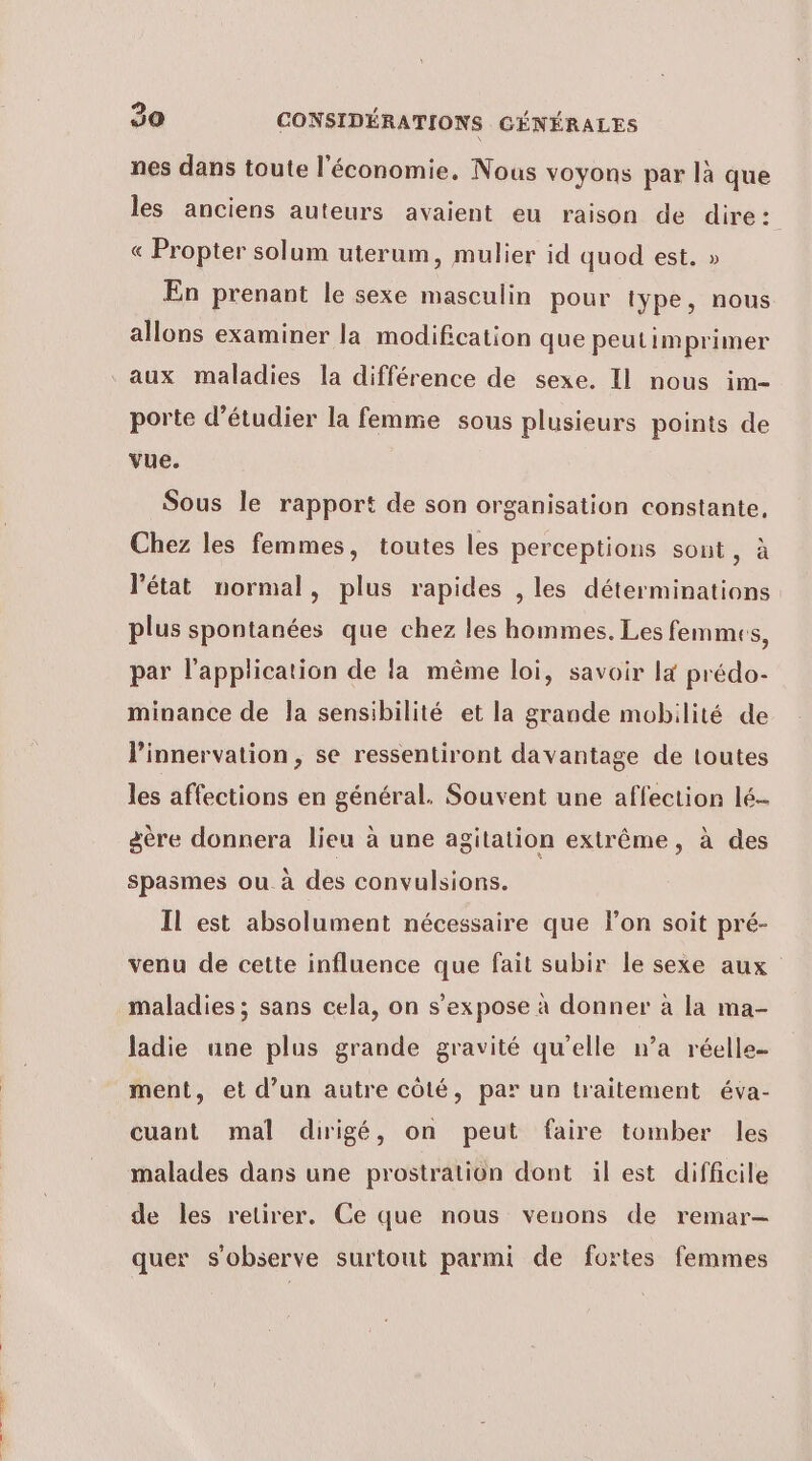 nes dans toute l'économie, Nous voyons par là que les anciens auteurs avaient eu raison de dire: « Propter solum uterum, mulier id quod est. » En prenant le sexe masculin pour type, nous allons examiner la modification que peutimprimer aux maladies la différence de sexe. Il nous im- porte d'étudier la femme sous plusieurs points de vue. Sous le rapport de son organisation constante, Chez les femmes, toutes les perceptions sont, à l'état normal, plus rapides , les déterminations plus spontanées que chez les hommes. Les femmes, par l'application de la même loi, savoir la prédo- minance de la sensibilité et la grande mobilité de l’innervation, se ressentiront davantage de toutes les affections en général. Souvent une affection lé- gère donnera lieu à une agitation extrême, à des spasmes ou à des convulsions. Il est absolument nécessaire que l’on soit pré- venu de cette influence que fait subir le sexe aux maladies ; sans cela, on s’expose à donner à la ma- ladie une plus grande gravité qu’elle n’a réelle ment, et d’un autre côté, par un traitement éva- cuant mal dirigé, on peut faire tomber les malades dans une prostration dont il est difficile de les retirer. Ce que nous veuons de remar- quer s'observe surtout parmi de fortes femmes