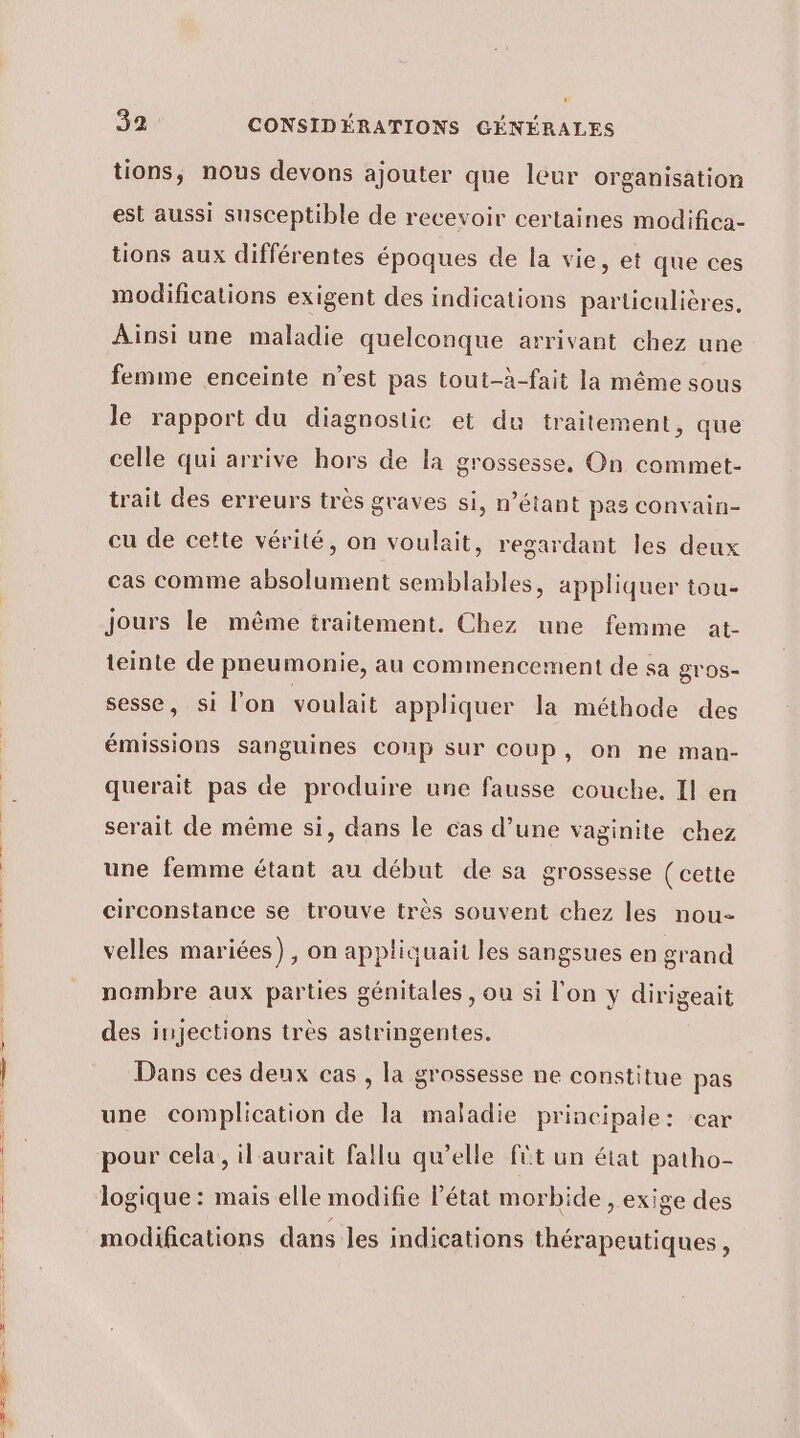 tions, nous devons ajouter que leur organisation est aussi susceptible de recevoir certaines modifica- tions aux différentes époques de la vie, et que ces modifications exigent des indications particulières, Ainsi une maladie quelconque arrivant chez une femme enceinte n’est pas tout-à-fait la même sous le rapport du diagnostic et du traitement, que celle qui arrive hors de la grossesse, On commet- trait des erreurs très graves si, n’étant pas convain- cu de cette vérité, on voulait, regardant les deux cas comme absolument semblables, appliquer tou- jours le même traitement. Chez une femme at- teinte de pneumonie, au commencement de sa gros- sesse, si l'on voulait appliquer la méthode des émissions sanguines coup sur coup, on ne man- querait pas de produire une fausse couche. Il en serait de même si, dans le cas d’une vaginite chez une femme étant au début de sa grossesse (cette circonstance se trouve très souvent chez les nou- velles mariées), on appliquait les sangsues en grand nombre aux parties génitales , ou si l'on y dirigeait des injections très astringentes. Dans ces deux cas , la grossesse ne constitue pas une complication de la maladie principale: car pour cela, il aurait fallu qu’elle fût un état patho- logique : mais elle modifie l’état morbide , exige des modifications dans les indications thérapeutiques,