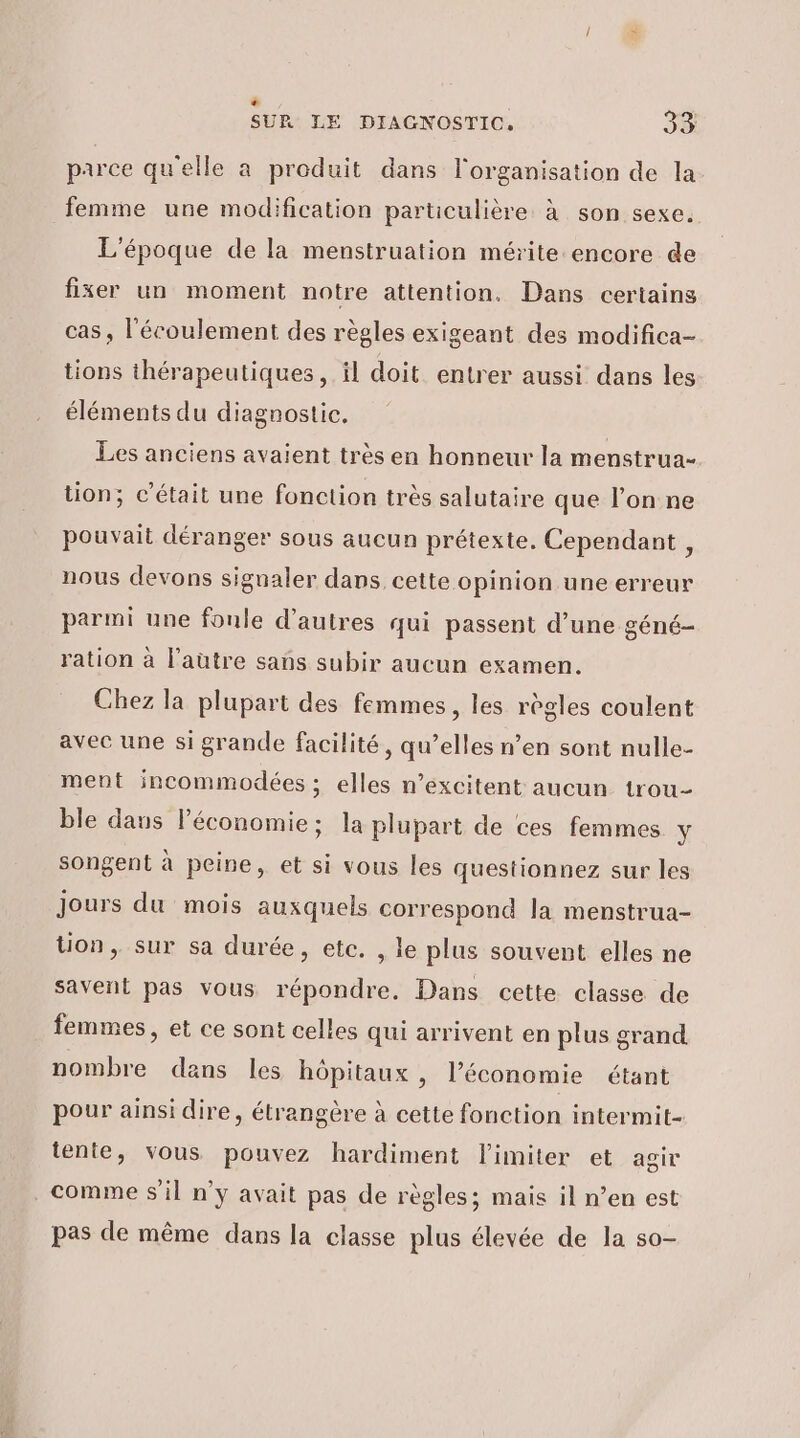 be ; CS SUR LE DIAGNOSTIC. 33 parce qu'elle a produit dans l'organisation de la femme une modification particulière à son sexe. L'époque de la menstruation mérite encore de fixer un moment notre attention. Dans certains cas , l'écoulement des règles exigeant des modifica- tions thérapeutiques, il doit entrer aussi dans les éléments du diagnostic. Les anciens avaient très en honneur la menstrua- tion; c'était une fonction très salutaire que l’on ne pouvait déranger sous aucun prétexte. Cependant , nous devons signaler dans cette opinion une erreur parmi une fonle d’autres qui passent d’une géné- ration à l’autre sans subir aucun examen. Chez la plupart des femmes, les règles coulent avec une si grande facilité, qu’elles n’en sont nulle- ment incommodées ; elles n’excitent aucun trou- ble daus Péconomie; la plupart de ces femmes \ songent à peine, et si vous les questionnez sur les Jours du mois auxquels correspond la menstrua- tion, sur sa durée, etc. , le plus souvent elles ne savent pas vous répondre. Dans cette classe de femmes, et ce sont celles qui arrivent en plus grand nombre dans les hôpitaux , l’économie étant pour ainsi dire, étrangère à cette fonction intermit- tente, vous pouvez hardiment limiter et agir comme S'il n’y avait pas de règles; mais il n’en est pas de même dans la classe plus élevée de la s0-