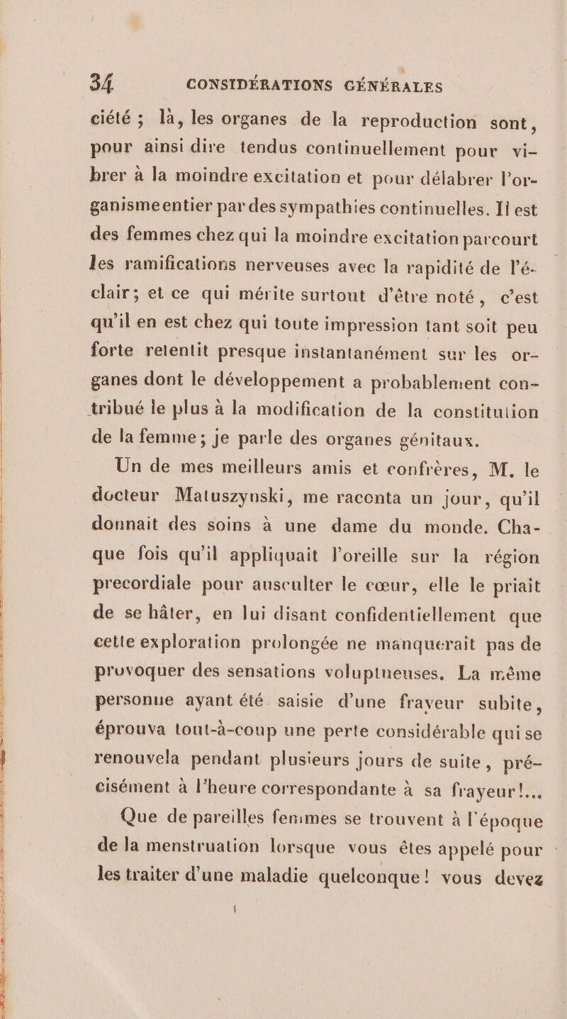 ciété ; là, les organes de la reproduction sont, pour ainsi dire tendus continuellement pour vi- brer à la moindre excitation et pour délabrer Por- ganismeentier par des sympathies continuelles. Ii est des femmes chez qui la moindre excitation parcourt les ramifications nerveuses avec la rapidité de lé- clair; et ce qui mérite surtout d’être noté, c’est qu'il en est chez qui toute impression tant soit peu forte retentit presque instantanément sur les or- ganes dont le développement a probablement con- tribué le plus à la modification de la constitution de la femme; je parle des organes génitaux. Un de mes meilleurs amis et confrères, M. le docteur Matuszynski, me raconta un jour, qu’il donnait des soins à une dame du monde. Cha- que fois qu'il appliquait l'oreille sur la région precordiale pour ausculter le cœur, elle le priait de se hâter, en lui disant confidentiellement que celte exploration prolongée ne manquerait pas de pruvoquer des sensations voluptneuses. La même personue ayant été saisie d’une fraveur subite, éprouva tout-à-coup une perte considérable qui se renouvela pendant plusieurs jours de suite, pré- cisément à l’heure correspondante à sa frayeur! Que de pareilles femmes se trouvent à l'époque de la menstruation lorsque vous êtes appelé pour les traiter d'une maladie quelconque! vous devez |