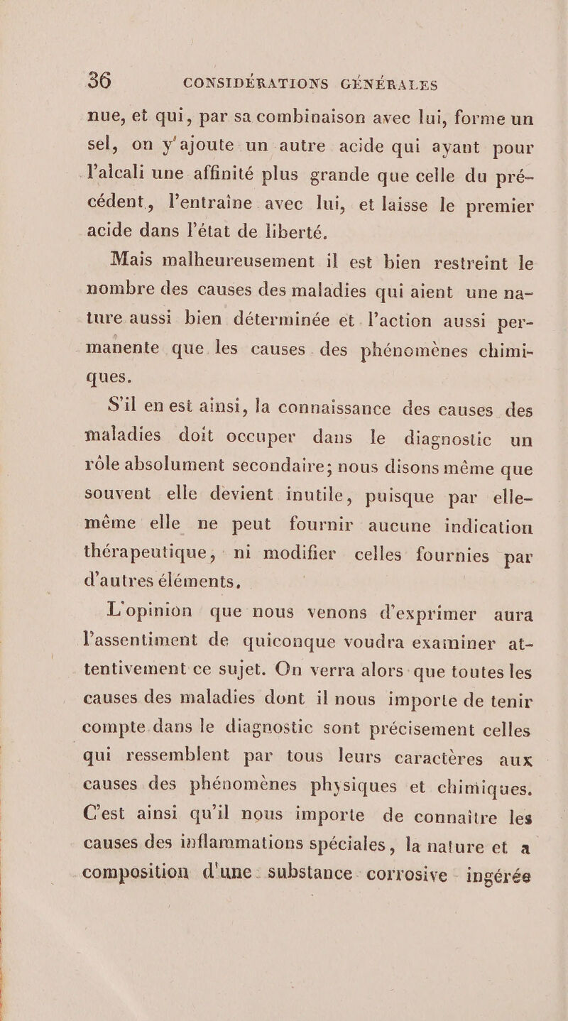 nue, et qui, par sa combinaison avec lui, forme un sel, on y'ajoute un autre acide qui ayant pour l’alcali une affinité plus grande que celle du pré- cédent, l’entraine avec lui, et laisse le premier acide dans l’état de liberté. Mais malheureusement il est bien restreint le nombre des causes des maladies qui aient une na- ture aussi bien déterminée et l’action aussi per- manente que les causes . des phénomènes chimi- ques. S'il en est ainsi, la connaissance des causes des maladies doit occuper dans le diagnostic un rôle absolument secondaire; nous disons même que souvent elle devient inutile, puisque par elle- même elle ne peut fournir aucune indication thérapeutique, ni modifier celles fournies par d’autres éléments, L'opinion que nous venons d'exprimer aura l’assentiment de quiconque voudra examiner at- causes des maladies dont il nous importe de tenir qui ressemblent par tous leurs caractères aux causes des phénomènes physiques et chimiques, C'est ainsi qu'il nous importe de connaitre les causes des inflammations spéciales, la nature et a composition d'une. substance corrosive - ingérée