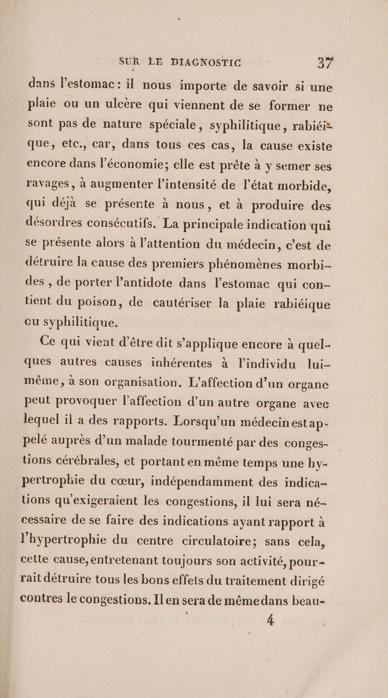 dans l'estomac: il nous importe de savoir si une plaie ou un ulcère qui viennent de se former ne sont pas de nature spéciale, syphilitique, rabiéiz que, etc., car, dans tous ces cas, la cause existe encore dans l’éconemie; elle est prête à y semer ses ravages, à augmenter l’intensité de l'état morbide, qui déjà se présente à nous, et à produire des désordres consécutifs. La principale indication qui se présente alors à l’attention du médecin, c’est de détruire la cause des premiers phénomènes morbi- des , de porter l’antidote dans l'estomac qui con- tient du poison, de cautériser la plaie rabiéique cu syphilitique. Ce qui vient d’être dit s’applique encore à quel- ques autres causes inhérentes à l'individu lui- même, à son organisation. L’affection d’un organe peut provoquer l'affection d’un autre organe avec lequel il a des rapports. Lorsqu'un médecin estap- pelé auprès d’un malade tourmenté par des conges- tions cérébrales, et portant en même temps une hy- pertrophie du cœur, indépendamment des indica- tions qu'exigeraient les congestions, il lui sera né— cessaire de se faire des indications ayant rapport à l’hypertrophie du centre circulatoire; sans cela, cetle cause, entretenant toujours son activité, pour- rait détruire tous les bons effets du traitement dirigé contres le congestions, Il en sera de mêmedans beau- 4