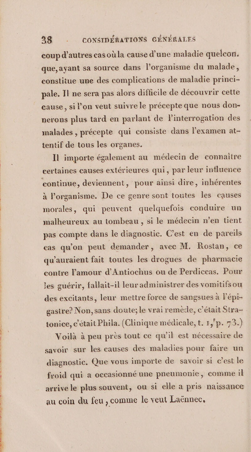 coup d’autres cas où la cause d’une maladie quelcon. que, ayant sa source dans l’organisme du malade, constitue une des complications de maladie princi- pale. 11 ne sera pas alors difficile de découvrir cette cause, si l’on veut suivre le précepte que nous don- nerons plus tard en parlant de Pinterrogation des malades , précepte qui consiste dans l'examen at- tentif de tous les organes. Il importe également au médecin de connaître certaines causes extérieures qui, par leur influence continue, deviennent, pour ainsi dire, inhérentes à l’organisme. De ce genre sont toutes les causes morales, qui peuvent quelquefois conduire un malheureux au tombeau , si le médecin n’en tient pas compte dans le diagnostic. C’est en de pareils cas qu’on peut demander, avec M. Rostan, ce qu’auraient fait toutes les drogues de pharmacie contre Famour d’Antiochus ou de Perdiceas. Pour les guérir, fallait-il leur administrer des vomitifs ou des excitants, leur mettre force de sangsues à Pépi- gastre? Non, sans doute; le vrai remède, c'était Sura- tonice, c'était Phila. (Clinique médicale, t, r,'p. 73.) Voilà à peu près tout ce qu’il est nécessaire de savoir sur les causes des maladies pour faire un diagnostic. Que vous importe de savoir si c’est le froid qui a oecasionné une pneumonie, comme il arrive le plus souvent, ou si elle a pris naissance au coin du feu , comme le veut Laënnec,