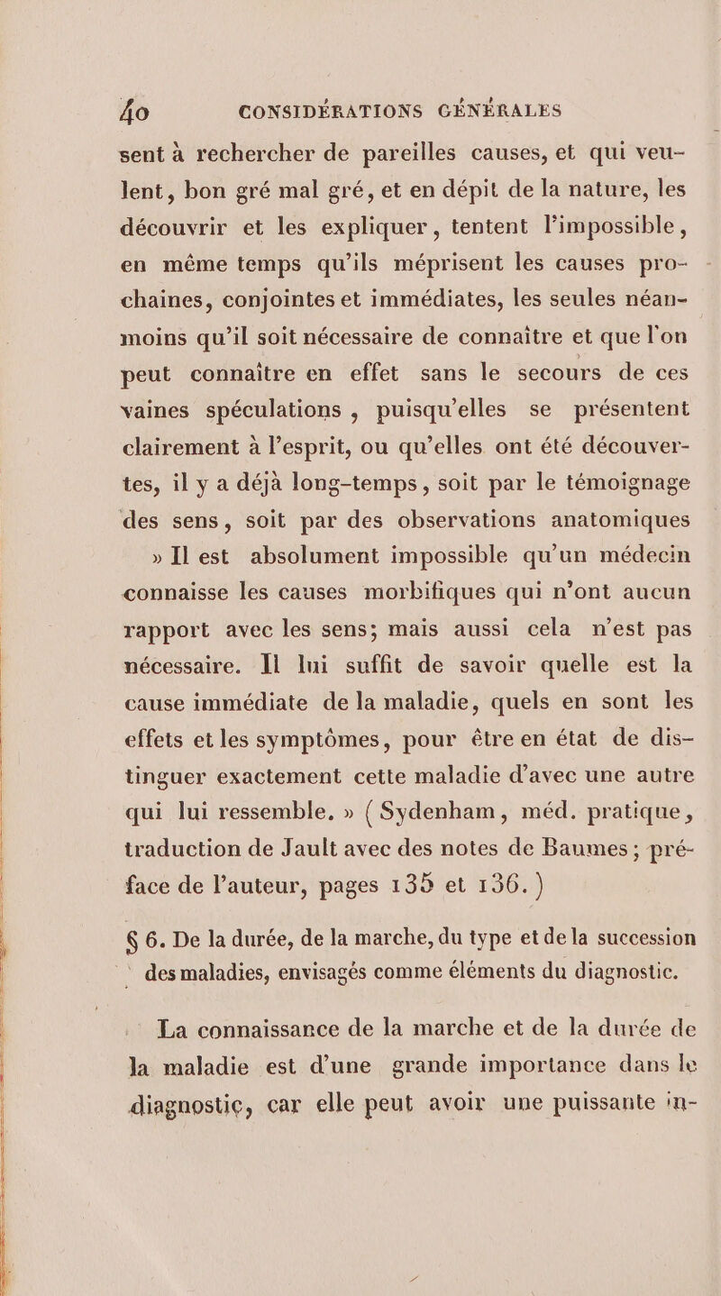 sent à rechercher de pareilles causes, et qui veu- lent, bon gré mal gré, et en dépit de la nature, les découvrir et les expliquer, tentent limpossible, en même temps qu’ils méprisent les causes pro- chaines, conjointes et immédiates, les seules néan- moins qu’il soit nécessaire de connaitre et que l'on peut connaitre en effet sans Île secours de ces vaines spéculations , puisqu'elles se présentent clairement à l’esprit, ou qu’elles ont été découver- tes, il y a déjà long-temps, soit par le témoignage » Ilest absolument impossible qu'un médecin connaisse les causes morbifiques qui n’ont aucun rapport avec les sens; mais aussi cela n’est pas nécessaire. Il lui suffit de savoir quelle est la cause immédiate de la maladie, quels en sont les effets et les symptômes, pour être en état de dis- tinguer exactement cette maladie d'avec une autre qui lui ressemble, » { Sydenham, méd. pratique, traduction de Jault avec des notes de Baumes ; pré- face de l’auteur, pages 135 et 136.) 6 6. De la durée, de la marche, du type et de la succession La connaissance de la marche et de la durée de la maladie est d’une grande importance dans le diagnostic, car elle peut avoir une puissante in-