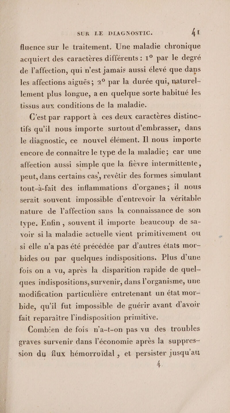 fluence sur le traitement. Une maladie chronique acquiert des caractères différents : 1° par le degré de l'affection, qui n’est jamais aussi élevé que dans les affections aiguës; 2° par la durée qui, naturel- lement plus longue, a en quelque sorte habitué les tissus aux conditions de la maladie. C’est par rapport à ces deux caractères distinc- tifs qu’il nous importe surtout d’embrasser, dans le diagnostic, ce nouvel élément. Il nous importe encore de connaître le type de la maladie; car une affection aussi simple que la fièvre intermittente, peut, dans certains cas’, revêtir des formes simulant tout-à-fait des inflammations d'organes; il nous serait souvent impossible d’entrevoir la véritable nature de l'affection sans la connaissance de son type. Enfin, souvent il importe beaucoup de sa- voir si la maladie actuelle vient primitivement ou si elle n’a pas été précédée par d’autres états mor- bides ou par quelques indispositions. Plus d’une fois on a vu, après la disparition rapide de quel- ques indispositions, survenir, dans l'organisme, une modification particulière entretenant un état mor- bide, qu’il fut impossible de guérir avant d'avoir fait reparaitre l'indisposition primitive. Combien de fois n’a-t-on pas vu des troubles graves survenir dans l’économie après la suppres- sion du flux hémorroiïdal , et persister jusqu'au 4,