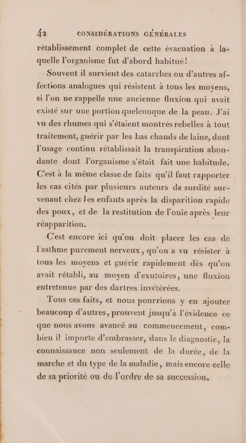 (l 42 CONSIDÉRATIONS GÉNÉRALES rétablissement complet de cette évacuation à la- quelle l’organisme fut d’abord habitué! Souvent il survient des catarrhes ou d’autres af- fections analogues qui résistent à tous les moyens, si l’on ne rappelle une ancienne fluxion qui avait existé sur une portion quelconque de a peau. J'ai vu des rhumes qui s'étaient montrés rebelles à tout traitement, guérir par les bas chauds de laine, dont usage continu rétablissait la transpiration abon- dante dont lorganisme s'était fait une habitude. C’est à la même classe de faits qu’il faut rapporter les cas cités par plusieurs auteurs de surdité sur- venant chez les enfants après la disparition rapide des poux, et de Îla restitution de louie après leur réapparition. C'est encore ici qu'on doit placer les cas de l'asthme purement nerveux, qu’on a vu résister à tous les moyens et guérir rapidement dès qu’on avait rétabli, au moyen d’exutoires, une fluxion entretenue par des dartres invétérées. Tous ces faits, et nous pourrions y en ajouter beaucoup d’autres, prouvent jusqu’à l'évidence ce que nous avons avancé au commencement, com- bien il importe d’embrasser, dans le diagnostie, la connaissance non seulement de la durée, de la marche et du type de la maladie, mais encore celle de sa priorité ou de l’ordre de sa succession,
