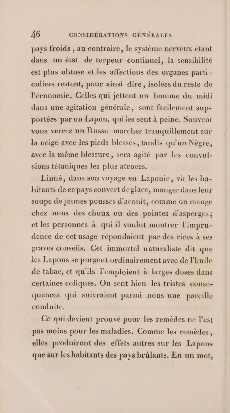 pays froids , au contraire, le système nerveux étant dans un état de torpeur continuel, la sensibilité est plus obtuse et les affections des organes parti - culiers restent, pour ainsi dire, isolées du reste de l'économie. Celles qui jettent un homme du midi dans une agitation générale, sont facilement sup- portées par un Lapon, quiles sent à peine. Souvent vous verrez un Russe marcher tranquillement sur la neige avec les pieds blessés, tandis qu’un Nègre, avec la même blessure, sera agité par les convul- sions tétaniques les plus atroces,. Linné, dans son voyage en Laponie, vit les ha- bitants de ce pays couvert deglace, manger dans leur soupe de jeunes pousses d’aconit, comme on mange chez nous des choux ou des pointes d’asperges ; et les personnes à qui il voulut montrer l’impru- dence de cet usage répondaient par des rires à ses graves conseils, Cet immortel naturaliste dit que les Lapons se purgent ordinairement avec de l’huile de tabac, et qu'ils l’emploient à larges doses dans certaines coliques, On sent bien les tristes consé- quences qui suivraient parmi nous une pareille conduite, Ce qui devient prouvé pour les remèdes ne l’est pas moins pour les maladies, Comme les remèdes, elles produiront des effets autres sur les Lapons que sur les habitants des pays brülants. En un mot,