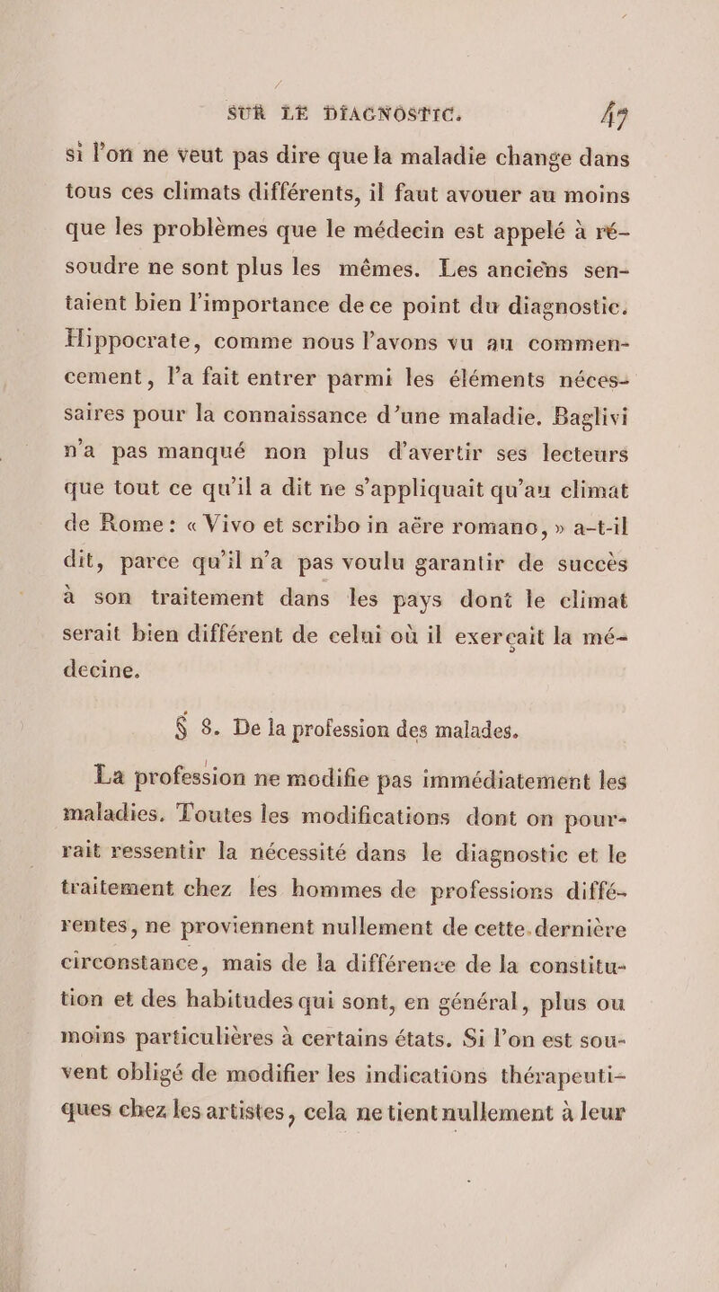 si lon ne veut pas dire que la maladie change dans tous ces climats différents, il faut avouer au moins que les problèmes que le médecin est appelé à ré- soudre ne sont plus les mêmes. Les anciens sen- taient bien l'importance de ce point du diagnostic. Hippocrate, comme nous l'avons vu au commen- cement, la fait entrer parmi les éléments néces- saires pour la connaissance d’une maladie, Baglivi n'a pas manqué non plus d’avertir ses lecteurs que tout ce qu'il a dit ne s’appliquait qu’an elimat de Rome: « Vivo et scribo in aëre romano, » a-t-il dit, parce qu’il n’a pas voulu garantir de succès à son traitement dans les pays dont le climat serait bien différent de celui où il exerçait la mé- decine. $ 8. De la profession des malades. La profession ne modifie pas immédiatement les maladies, Toutes les modifications dont on pour- rait ressentir la nécessité dans le diagnostic et le traitement chez les hommes de professions diffé- rentes, ne proviennent nullement de cette. dernière circonstance, mais de la différence de la constitu- tion et des habitudes qui sont, en général, plus ou moins particulières à certains états. Si l’on est sou- vent obligé de modifier les indications thérapeuti- ques chez les artistes, cela ne tient nullement à leur