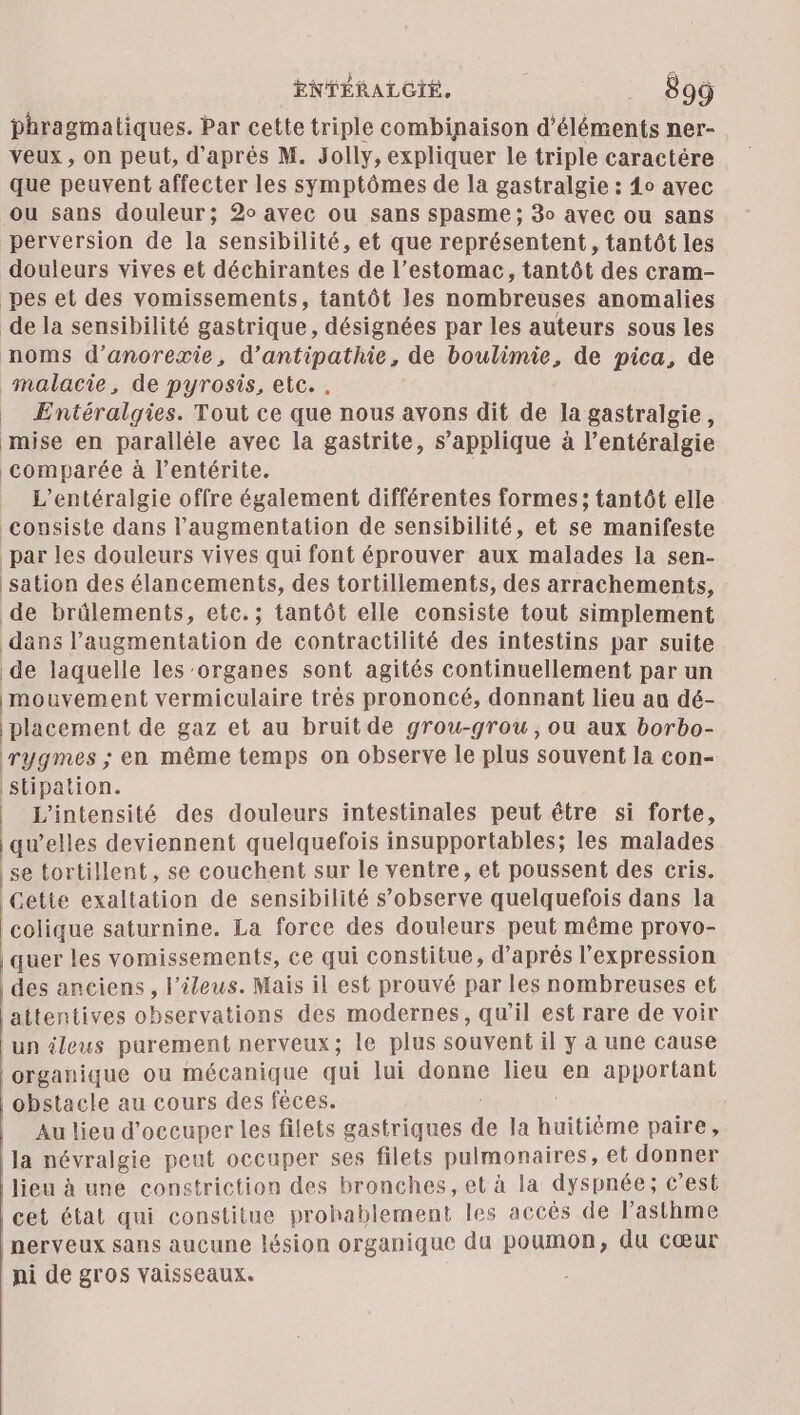 ENTÉRALCGIÉ. __ 89ÿ phragmatiques. Par cette triple combinaison d'éléments ner-. veux, on peut, d’après M. Jolly, expliquer le triple caractére que peuvent affecter les symptômes de la gastralgie : 4o avec ou sans douleur; 2 avec ou sans spasme ; 30 avec ou sans perversion de la sensibilité, et que représentent, tantôt les douleurs vives et déchirantes de l’estomac, tantôt des cram- pes et des vomissements, tantôt les nombreuses anomalies de la sensibilité gastrique, désignées par les auteurs sous les noms d’anorexie, d’antipathie, de boulimie, de pica, de malacie, de pyrosis, etc. . | Entéralgies. Tout ce que nous avons dit de la gastralgie, mise en parallèle avec la gastrite, s’applique à l’entéralgie comparée à l’entérite. L’entéralgie offre également différentes formes; tantôt elle consiste dans l'augmentation de sensibilité, et se manifeste par les douleurs vives qui font éprouver aux malades la sen- sation des élancements, des tortillements, des arrachements, de brülements, etc.; tantôt elle consiste tout simplement dans l'augmentation de contractilité des intestins par suite de laquelle les ‘organes sont agités continuellement par un mouvement vermiculaire très prononcé, donnant lieu au dé- placement de gaz et au bruit de grou-grou, ou aux borbo- rygmes ; en même temps on observe le plus souvent la con- stipation. | L'intensité des douleurs intestinales peut étre si forte, qu’elles deviennent quelquefois insupportables; les malades se tortillent, se couchent sur le ventre, et poussent des cris. Cette exaltation de sensibilité s’observe quelquefois dans la colique saturnine. La force des douleurs peut même provo- quer les vomissements, ce qui constitue, d'aprés l'expression des anciens, Fileus. Mais il est prouvé par les nombreuses et attentives observations des modernes, qu'il est rare de voir un ileus purement nerveux; le plus souvent il y à une cause organique ou mécanique qui lui donne lieu en apportant | obstacle au cours des fêces. tte î Au lieu d'occuper les filets gastriques de la huitiéme paire, la névralgie peut occuper ses filets pulmonaires, et donner [lieu à une constriction des bronches, et à la dyspnée ; c’est | cet état qui constitue prohablement les accés de lasthme nerveux sans aucune lésion organique du poumon, du cœur ni de gros vaisseaux.