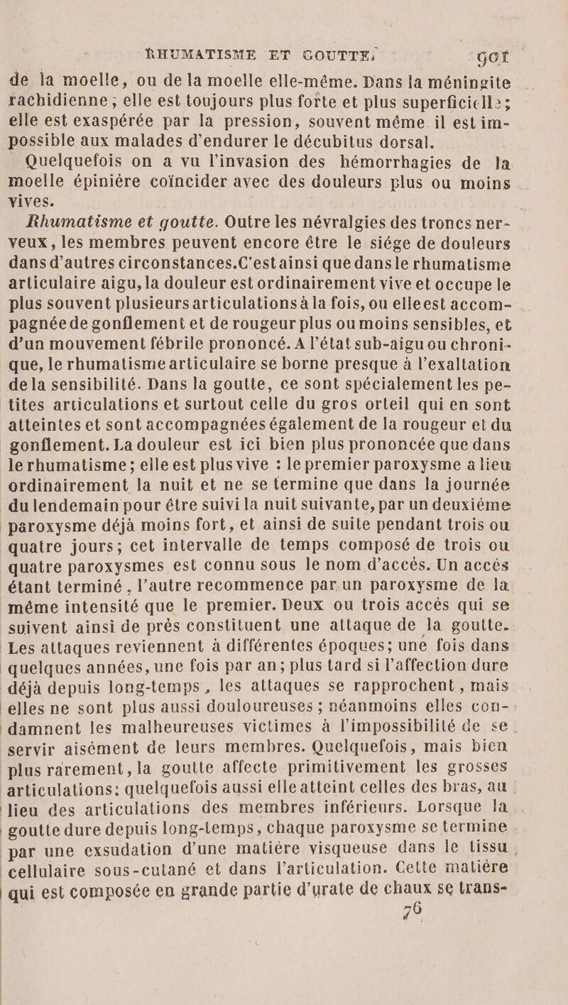 RHUMATISME ET GOUTTE: GOf de la moelle, ou de la moelle elle-même. Dans la méningite rachidienne ; elle est toujours plus forte et plus superficiell:; elle est exaspérée par la pression, souvent même il est im- possible aux malades d’endurer le décubitus dorsal. _ Quelquefois on a vu l'invasion des hémorrhagies de la moelle épiniére coïncider avec des douleurs plus ou moins vives. Rhumatisme et goutte. Outre les névralgies des troncs ner- veux, les membres peuvent encore être le siége de douleurs dans d’autres circonstances.C'estainsi que dansle rhumatisme articulaire aigu, la douleur est ordinairement vive et occupele plus souvent plusieurs articulations à la fois, ou elleest accom- pagnée de gonflement et de rougeur plus ou moins sensibles, et d’un mouvement fébrile prononcé. A l’état sub-aigu ou chroni- _ que, le rhumatisme articulaire se borne presque à l’exaltation de la sensibilité. Dans la goutte, ce sont spécialement les pe- tites articulations et surtout celle du gros orteil qui en sont atteintes et sont accompagnées également de la rougeur et du _gonflement. La douleur est ici bien plus prononcée que dans le rhumatisme ; elle est plus vive : le premier paroxysme a lieu ordinairement la nuit et ne se termine que dans la journée du lendemain pour être suivi la nuit suivante, par un deuxiéme paroxysme déjà moins fort, et ainsi de suite pendant trois ou quatre jours; cet intervalle de temps composé de trois ou quatre paroxysmes est connu sous le nom d'accès. Un accés étant terminé , l’autre recommence par un paroxysme de Ja même intensité que le premier. Deux ou trois accès qui se suivent ainsi de près constituent une attaque de la goutte. Les attaques reviennent à différentes époques; une fois dans quelques années, une fois par an; plus tard si l'affection dure déjà depuis long-temps, les attaques se rapprochent, mais elles ne sont plus aussi douloureuses ; néanmoins elles con- damnent les malheureuses victimes à l'impossibilité de se. servir aisément de leurs membres. Quelquefois, mais bien plus rarement, la goutte affecte primitivement les grosses articulations: quelquefois aussi elle atteint celles des bras, au lieu des articulations des membres inférieurs. Lorsque la goutte dure depuis long-temps, chaque paroxysme se termine par une exsudation d’une matiére visqueuse dans le Lissu | cellulaire sous-cutané et dans l'articulation. Celte matière qui est composée en grande partie d’urate de chaux se trans- | 76 bé