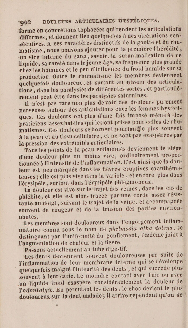 -ÿ02 DOULEURS ARTICULAIRES HYSTÉRIQUES. forme en concrétions tophacées qui rendent les articulations difformes , et donnent lieu quelquefois à des ulcérations con- sécutives. À ces caractères distinctifs de la goutte et du rhu- matisme , nous pouvons ajouter pour la premiére l’hérédité, un vice interne du sang, savoir, la suranimalisation de ce liquide, sa rareté dans le jeune âge, sa fréquence plus grande chez les hommes et le peu d'influence du froid humide sur sa production. Outre le rhumatisme les membres deviennent : quelquefois douloureux, et surtout au niveau des articula- tions, dans les paralysies de différentes sortes, el particulié- rement peut-être dans les paralysies saturnines. Il n'est pas rare non plus de voir des douleurs purement nerveuses autour des articulations chez les femmes hystéri- ques. Ces douleurs ont plus d'une fois imposé même à des praticiens assez habiles qui les ont prises pour celles de rhu- matismes. Ces douleurs sebornent pourtantéle plus souvent à la peau et au tissu cellulaire , et ne sont pas exaspérées par la pression des extrémités articulaires. Tous les points de la peau enflammés deviennent le siége d’une douleur plus ou moins vive, ordinairement propor- tionnée à l'intensité de l'inflammation. C'est ainsi que la dou- leur est peu marquée dans les fièvres éruptives exanthéma- teuses ; elle est plus vive dans la variole , etencore plus dans l'érysipèle, surtout dans l'érysipéle phlegmoneux. La douleur est vive sur le trajet des veines, dans les cas de phlébite, et elle est alors tracée par une corde assez résis- tante au doigt, suivant le trajet de la veine, el accompagnée souvent de rougeur et de la tension des parties environ- nantes. ‘ | Les membres sont douloureux dans l'engorgement inflam- matoire connu sous le nom de paelmasia alba dolens, se distinguant par l'uniformité du gonflement, l'œdème joint à l'augmentation de chaleur et la fièvre. Passons actuellement au tube digestif. Les dents deviennent souvent douloureuses par suite de l'inflammation de leur membrane interne qui se développe quelquefois malgré l'intégrité des dents , el qui succède plus souvent à leur carie. Le moindre contact avec l'air ou avec un liquide froid exaspère considérablement la douleur de l'odontalgie. En percutant les dents, le choc devient le plus douloureux sur la dent malade ; il arrive cependant qu'on 5e w