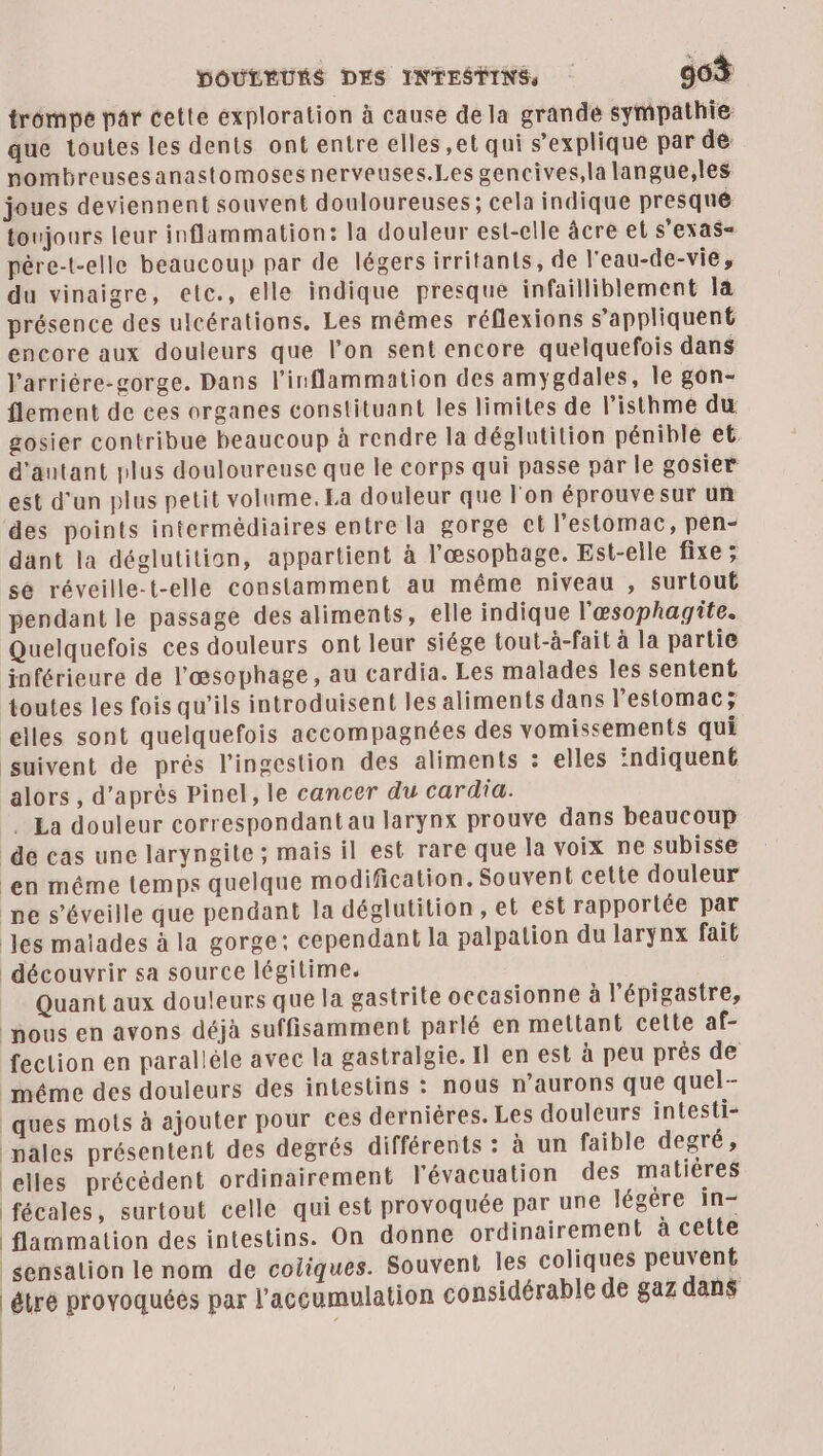 DOULEURS DES INTESTINS, 96% trompé par cette exploration à cause de la grande sympathie que toutes les dents ont entre elles ,et qui s'explique par de nombreusesanastomosesnerveuses.Les gencives,la langue,les joues deviennent souvent douloureuses; cela indique presqué toujours leur inflammation: la douleur est-elle âcre el S'EXAS« pére-t-elle beaucoup par de légersirritants, de l'eau-de-vie, du vinaigre, etc., elle indique presque infailliblement la présence des ulcérations. Les mêmes réflexions s'appliquent encore aux douleurs que l’on sent encore quelquefois dans V'arriére-gorge. Dans l’inflammation des amygdales, le gon- flement de ces organes constituant les limites de l’isthme du gosier contribue beaucoup à rendre la déglutition pénible et d'autant plus douloureuse que le corps qui passe par le gosier est d'un plus petit volume, La douleur que l'on éprouve sur un des points intermédiaires entre la gorge et l'estomac, pen- dant la déglutition, appartient à l’œsophage. Est-eile fixe ; se réveille-t-elle constamment au même niveau , surtout pendant le passage des aliments, elle indique l'œsophagite. Quelquefois ces douleurs ont leur siége tout-à-fait à la partie inférieure de l'æœsophage, au cardia. Les malades les sentent toutes les fois qu’ils introduisent les aliments dans l'estomac; elles sont quelquefois accompagnées des vomissements qui suivent de prés l’ingestion des aliments : elles indiquent alors , d’après Pinel, le cancer du cardia. . La douleur correspondant au larynx prouve dans beaucoup de cas une laryngite ; mais il est rare que la voix ne subisse en méme temps quelque modification. Souvent cette douleur pe s’éveille que pendant la déglutition, el est rapportée par es malades à la gorge: cependant la palpation du larynx fait découvrir sa source légitime. Quant aux douleurs que la gastrite occasionne à l’épigastre, pous en avons déjà suffisamment parlé en mettant cette af- feclion en paralléle avec la gastralgie. Il en est à peu près de méme des douleurs des intestins : nous aurons que quel- ques mots à ajouter pour ces derniéres. Les douleurs intesti- pales présentent des degrés différents : à un faible degré, celles précèdent ordinairement l'évacuation des matières fécales, surtout celle qui est provoquée par une légère in- flammalion des intestins. On donne ordinairement à cette sensation le nom de cotiques. Souvent Îles coliques peuvent tré provoquées par l'accumulation considérable de gaz dans
