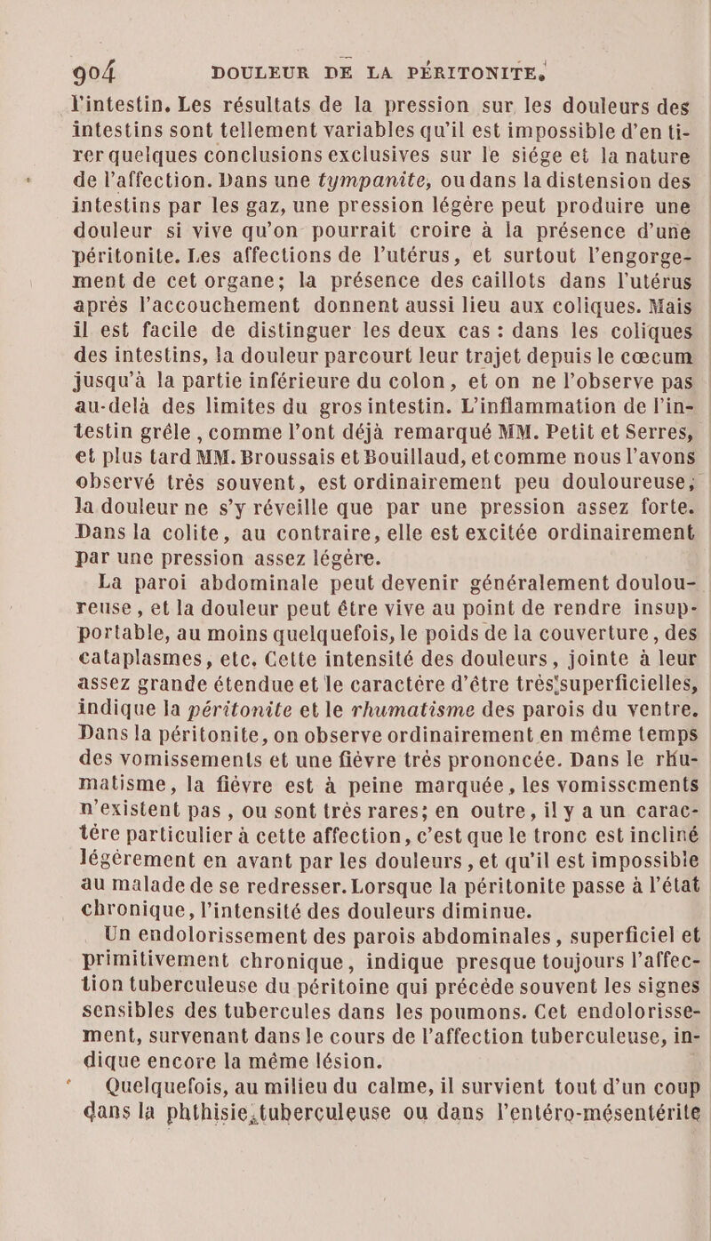 LC l'intestin, Les résultats de la pression sur les douleurs des intestins sont tellement variables qu’il est impossible d’en ti- rer quelques conclusions exclusives sur le siége et la nature de l'affection. Dans une tympanite, ou dans la distension des intestins par les gaz, une pression légère peut produire une douleur si vive qu'on pourrait croire à la présence d’une péritonite. Les affections de l’utérus, et surtout l’engorge- ment de cet organe; la présence des caïllots dans l'utérus après l’accouchement donnent aussi lieu aux coliques. Mais il est facile de distinguer les deux cas : dans les coliques des intestins, la douleur parcourt leur trajet depuis le cœcum jusqu’à la partie inférieure du colon, et on ne l’observe pas au-delà des limites du grosintestin. L’inflammation de l’in- testin grêle , comme l’ont déjà remarqué MM. Petit et Serres, et plus tard MM. Broussais et Bouillaud, et comme nous l’avons observé trés souvent, est ordinairement peu douloureuse, la douleur ne s’y réveille que par une pression assez forte. Dans la colite, au contraire, elle est excitée ordinairement par une pression assez légère. La paroi abdominale peut devenir généralement doulou- : reuse , et la douleur peut être vive au point de rendre insup- portable, au moins quelquefois, le poids de la couverture, des calaplasmes, etc. Cette intensité des douleurs, jointe à leur assez grande étendue et le caractère d’être trés'superficielles, indique la péritonite et le rhumatisme des parois du ventre. Dans la péritonite, on observe ordinairement en même temps des vomissements et une fièvre très prononcée. Dans le rKu- matisme, la fièvre est à peine marquée, les vomissements n'existent pas, ou sont très rares; en outre, il y a un carac- tére particulier à cette affection, c’est que le tronc est incliné légèrement en avant par les douleurs , et qu’il est impossible au malade de se redresser. Lorsque la péritonite passe à l’état chronique, l'intensité des douleurs diminue. Un endolorissement des parois abdominales, superficiel et primitivement chronique, indique presque toujours l’affec- tion tuberculeuse du péritoine qui précéde souvent les signes sensibles des tubercules dans les poumons. Cet endolorisse- ment, survenant dans le cours de l'affection tuberculeuse, i in- dique encore la même lésion. Quelquelois, au milieu du calme, il survient tout d’un coup dans la phthisie.tuberculeuse ou dans l’entéro-mésentérite
