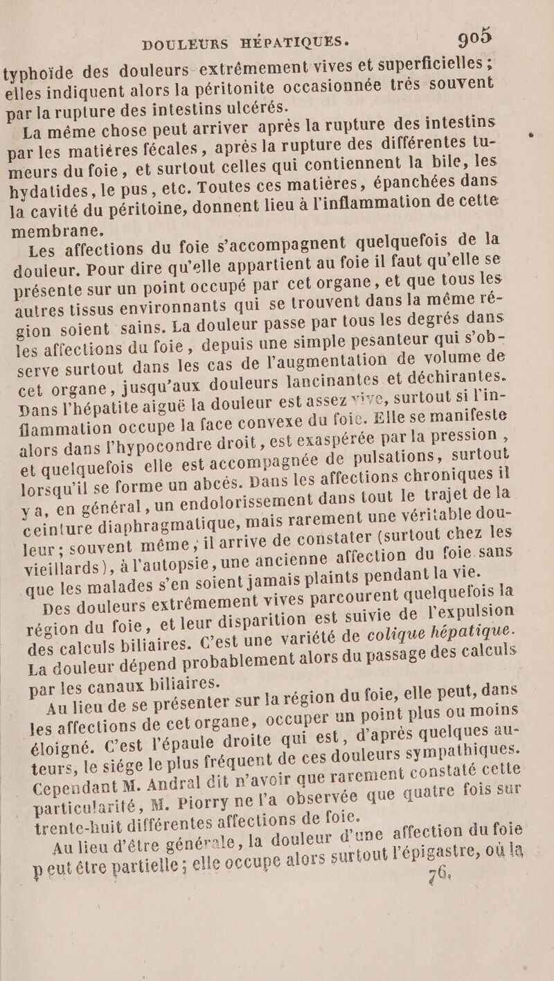 typhoïde des douleurs extrémement vives et superficielles ; elles indiquent alors la péritonite occasionnée trés souvent par la rupture des intestins ulcérés. La méme chose peut arriver après la rupture des intestins par les matiéres fécales, aprés la rupture des différentes tu- meurs du foie, et surtout celles qui contiennent la bile, les hydatides, le pus, etc. Toutes ces matiéres, épanchées dans la cavité du péritoine, donnent lieu à l'inflammation de cette membrane. Les affections du foie s'accompagnent quelquefois de la douleur. Pour dire qu’elle appartient au foie il faut qu’elle se présente sur un point occupé par cel organe, et que tous les autres tissus environnants qui se trouveni dans la même ré- gion soient sains. La douleur passe par tous les degrés dans les affections du foie, depuis une simple pesanteur qui s’ob- serve surtout dans Îles cas de l'augmentation de volume de cet organe, jusqu'aux douleurs lancinantes et déchirantes. Dans l'hépatite aiguë la douleur est assez vi76, surtout si l’in- flammation occupe la face convexe du foie. Elle se manifeste alors dans l’hypocondre droit , est exaspérée par la pression , et quelquefois elle est accompagnée de pulsations, surtout lorsqu'il se forme un abcés. Dans les affections chroniques il ya, en général, un endolorissement dans tout le trajet de la ceinture diaphragmatique, mais rarement une véritable dou- leur ; souvent même ; il arrive de constater (surtout chez les vieillards), à l’autopsie, une ancienne affection du foie. sans que les malades s’en soient jamais plaints pendant la vie. Des douleurs extrémement vives parcourent quelquefois la région du foie, et leur disparition est suivie de l'expulsion des calculs biliaires. C’est une variété de colique hépatique. La douleur dépend probablement alors du passage des calculs par les canaux biliaires. Au lieu de se présenter sur Ja région du foie, elle peut, dans les affections de cetorgane, occuper un point plus ou moins éloigné. C’est l'épaule droite qui est, d’après quelques au- teurs, le siége le plus fréquent de ces douleurs sympathiques. Cependant M. Angral dit n'avoir que rarement constaté cette particularité, M. Piorry ne l’a observée que quatre fois sur trente-huit différentes affections de foie. Au lieu d'être générale, la douleur d'une affection du foie peut être partielle ; elle occupe alors surtout l'épigastre, où la 70