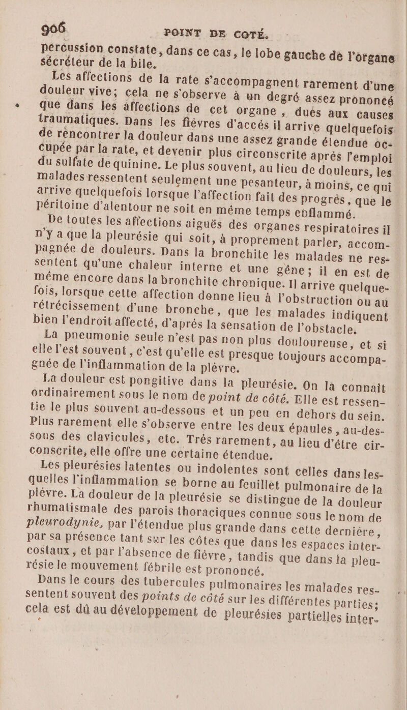 Percussion constate, dans ce cas, le lobe gauche de l'organe Sécréteur de la bile. Les affections de la rate s’'accompagnent rarement d’une douleur vive; cela ne s'observe à un degré assez prononcé que dans les affections de cet organe , dués aux causes traumaliques. Dans les fiévres d'accés il arrive quelquefois de réncontrer la douleur dans une assez grande élendue oc- cupée par la rale, et devenir plus circonscrite aprés Pemploi du sulfate de quinine, Le plus souvent, au lieu de douleurs, les malades ressentent seulement une pesanteur, à moins, ce qui arrive quelquefois lorsque l'affection fait des progrès, que le périloine d’alentour ne soit en même temps enflammé. De toutes les affections aiguës des organes respiratoires il n’y à que la pleurésie qui soit, à proprement parler, accom- Pagnée de douleurs. Dans la bronchite les malades ne res- sentent qu'une chaleur interne et une gêne; il en est de méme encore dans la bronchite chronique. Il arrive quelque- fois, lorsque cette affection donne lieu à l’obstruction ou au rélrécissement d’une bronche, que les malades indiquent bien l'endroit affecté, d’après la sensation de l’obstacle. La pneumonie seule n’est pas non plus douloureuse, et si elle l’est souvent, c'est qu'elle est presque toujours accompa- &aée de l’inflammation de la plévre. | La douleur est pongitive dans Ja pleurésie. On la connait ordinairement sous le nom de point de côté. Elle est ressen- tie le plus souvent au-dessous et un peu en dehors du sein. Plus rarement elle s’observe entre les deux épaules ; au-des- sous des clavicules, etc. Trés rarement, au lieu d’étre cir- conscrite, elle offre une certaine étendue, Les pleurésies latentes ou indolentes sont celles dans les- quelles l'inflammation se borne au feuillet pulmonaire de Ja plévre. La douleur de Ja pleurésie se distingue de la douleur rhumatismale des parois thoraciques connue sous le nom de pleurodynie, par l'étendue plus grande dans cette derniére, par sa présence tant sur les côtes que dans les espaces inter- costaux , et par l'absence de fièvre, tandis que dans la pleu- résie le mouvement fébrile est prononcé. Dans le cours des tubercules pulmonaires les malades res- sentent souvent des points de côté sur les différentes parties; cela est dû au développement de pleurésies partielles inter-