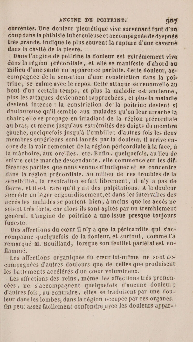 ANGINE DE POITRINE. do eùrréntes. Une douleur pleurétique vive survenant tout d'un coup dans la phthisie tuberculeuse etaccompagnée de dyspnée trés grande, indique le plus souvent la rupture d’une caverne dans la cavité de la plévre. Dans l’angine de poitrine la douleur est extrémement vivé dans la région précordiale, et elle se manifeste d'abord au milieu d'une santé en apparence parfaite. Cette douleur, ac- compagnée de la sensation d’une constriction dans la poi- trine, se calme avec le repos. Cette attaque se renouvelle au bout d’un certain temps, et plus la maladie est ancienne, plus les attaques deviennent rapprochées, et plus la maladie devient intense : la constriction de la poitrine devient si douloureuse qu’il semble aux malades qu’on leur arrache la chair ; elle se propage en irradiant de la région précordiale au bras, et même jusqu'aux extrémités des doigts du membre gauche, quelquefois jusqu’à l’ombilic; d’autres fois les deux membres supérieurs sont lancés par la douleur. Il arrive en- core de la voir remonter de la région péricordiale à la face, à la mâchoire, aux oreilles, etc. Enfin, quelquefois, au lieu de “suivre cette marche descendante, elle commence sur les dif- férentes parties que nous venons d'indiquer et se concentre dans la région précordiaie. Au milieu de ces troubles de la sensibilité, la respiration se fait librement, il n’y a pas de fièvre, etil est rare qu’il y ait des palpitations. A la douleur succéde un léger engourdissement, et dans les intervalles des accés les malades se portent bien, à moins que les accés ne soient très forts, car alors ils sont agités par un tremblement général. L’angine de poitrine a une issue presque toujours faneste. Des affections du cœur il n’y a que la péricardite qui s’ac- compagne quelquefois de la douleur, et surtout, comme l’a remarqué M. Bouillaud, lorsque son feuillet pariétal est en- flammé. Les affections organiques du cœur lui-même ne sont ac- compagnées d’autres douleurs que de celles que produisent les battements accélérés d’un cœur volumineux. Les affections des reins, méme les affections très pronon- | cées, ne s’accompagnent quelquefois d'aucune douleur; d’autres fois , au contraire, elles se traduisent par une dou- leur dans les lombes, dans la région occupée par ces organes. | On peut assez facilement confondre avec les douleurs appar- ?
