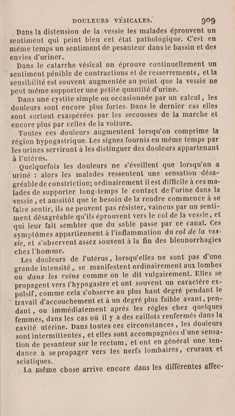 Dans la distension de la vessie les malades éprouvent un sentiment qui peint bien cet état pathologique. C’est en méme temps un sentiment de pesanteur dans le bassin et des envies d’uriner. Dans le catarrhe vésical on éprouve continuellement un ‘ sentiment pénible de contractions et de resserrements, et la sensibilité est souvent augmentée au point que la vessie ne peut même supporter une petite quantité d'urine. Dans une cystite simple ou occasionnée par un calcul, les douleurs sont encore plus fortes. Dans le dernier cas elles sont surtout exaspérées par les secousses de la marche et encore plus par celles de la voiture. Toutes ces douleurs augmentent lorsqu'on comprime la région hypogastrique. Les signes fournis en même temps par les urines serviront à les distinguer des douleurs appartenant à l'utérus. Queiquefois les douleurs ne s’éveillent que lorsqu'on à uriné : alors les malades ressentent une sensation ‘désa- gréablede constriction; ordinairement ilest difficile à ces ma- lades de supporter long-temps le contaçt de l'urine dans la vessie , et aussitôt que le besoin de la rendre commence à se ‘faire sentir, ils ne peuvent pas résister, vaincus par un senti- ment désagréable qu'ils éprouvent vers le col de la vessie, el qui leur fait sembler que du sable passe par ce canal. Ces symptômes appartiennent à l’inflammation du col de la ves- sie, et s’observent assez souvent à la fin des blennorrhagies chez l’homme. Les douleurs de l'utérus, lorsqu'elles ne sont pas d'une grande intensité, se manifestent ordinairement aux lombes ou dans les reins comme on le dit vulgairement. Elles se propagent vers lhypogastre et ont souvent un caractère ex- pulsif, comme cela s’observe au plus haut degré pendant le travail d'accouchement et à un degré plus faible avant, pen- dant, ou immédiatement aprés les régles chez quelques femmes, dans les cas où il y à des caillots renfermés dans la cavité utérine. Dans toutes ces circonstances , les douleurs sont intermittentes, et elles sont accompagnées d'une sensa- tion de pesanteur sur le rectum, et ont en général une ten- dance à se propager vers les nerfs lombaires, Ccruraux ef sciatiques. La méme chose arrive encore dans les différentes affec-
