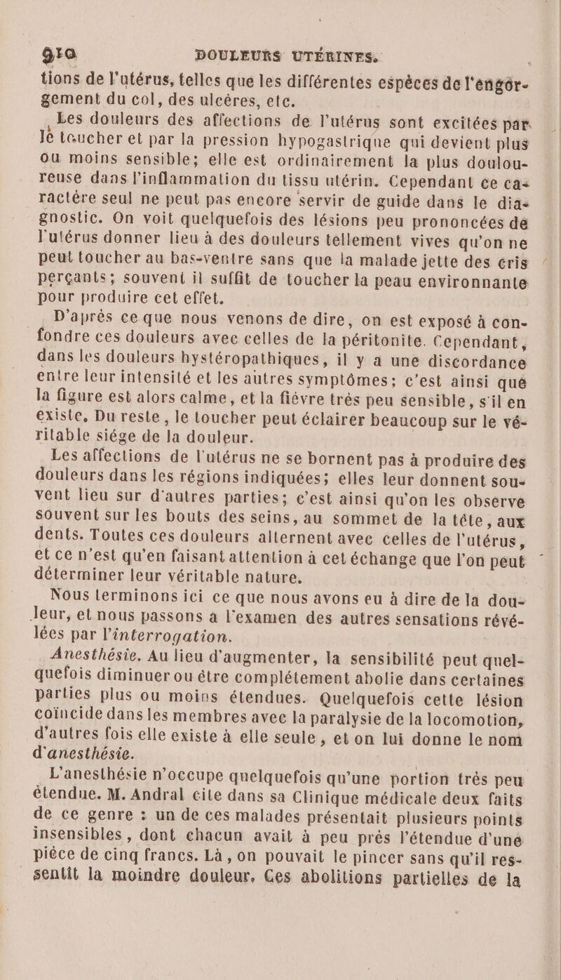 gro DOULEURS UTÉRINES. tions de l'utérus, telles que les différentes espèces de l'engôr- gement du col, des ulcères, etc. Les douleurs des affections de l'utérus sont excitées par Je taucher et par la pression hypogastrique qui devient plus ou moins sensible; elle est ordinairement la plus doulou- reuse dans l’inflammation du tissu utérin. Cependant ce ca< ractére seul ne peut pas encore servir de guide dans le dia gnostic. On voit quelquefois des lésions peu prononcées dé l'utérus donner lieu à des douleurs tellement vives qu'on ne peut toucher au bas-ventre sans que la malade jette des cris pérçantis; souvent il suffit de toucher la peau environnante pour produire cet effet. D'après ce que nous venons de dire, on est exposé à con- fondre ces douleurs avec celles de la péritonite. Cependant, dans les douleurs hystéropathiques, il y à une discordance entre leur intensité et les autres symplômes; c'est ainsi qué la figure est alors calme, et la fiévre trés peu sensible, s'il en existe, Du reste, le toucher peut éclairer beaucoup sur le vé- rilable siége de la douleur. Les affections de l'utérus ne se bornent pas à produire des douleurs dans les régions indiquées; elles leur donnent sou: vent lieu sur d'autres parties; c’est ainsi qu'on les observe Souvent sur les bouts des seins, au sommet de la tête , aux dents. Toutes ces douleurs alternent avec celles de l'utérus, et ce n’est qu'en faisant attention à cet échange que l'on peut déterminer leur véritable nature. Nous lerminons ici ce que nous avons eu à dire de la dou- Jeur, et nous passons à l'examen des autres sensations révé- lées par l'interrogation. Anesthésie. Au lieu d'augmenter, la sensibilité peut quel- quefois diminuer ou être complétement abolie dans certaines parties plus ou moins étendues. Quelquefois cette lésion coïncide dans les membres avee la paralysie de la locomotion, d’autres fois elle existe à elle seule , et on lui donne le nom d'anesthésie. L'anesthésie n’occupe quelquefois qu'une portion très peu étendue. M. Andral cite dans sa Clinique médicale deux faits de ce genre : un de ces malades présentait plusieurs points insensibles, dont chacun avait à peu près l'étendue d'une piéce de cinq francs. Là , on pouvait le pincer sans qu'il res- _senlit la moindre douleur, Ges abolitions partielles de la