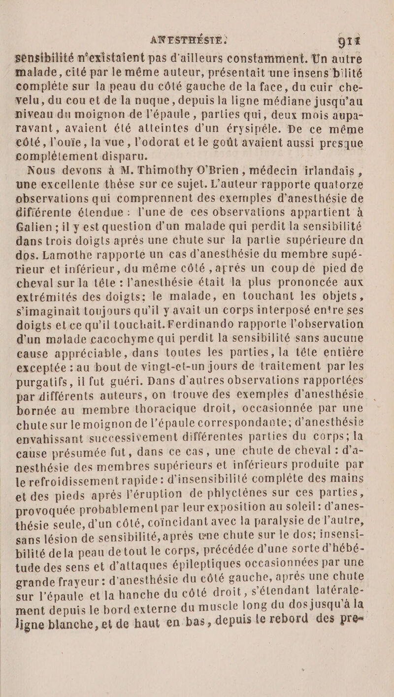 ANESTHÉSTE | O1 sénsibilité n’existaient pas d'ailleurs constamment. Ün autre malade, cité par le même auteur, présentait une insens bilité complète sur la peau du côté gauche de la face, du cuir che- velu, du cou et de la nuque, depuis la ligne médiane jusqu’au niveau du moignon de l'épaule, parties qui, deux mois aupa- ravant, avaient été atteintes d’un érysipéle. De ce méme côté, l’ouïe, la vue , l'odorat et le goût avaient aussi presque complétement disparu. Nous devons à M. Thimothy O’Brien , médecin irlandais, une excellente thèse sur ce sujet. L'auteur rapporte quatorze observations qui comprennent des exemples d’anesthésie de différente étendue : l'une de ces observations appartient à Galien ; il y est question d’un malade qui perdit la sensibilité dans trois doigts après une chute sur la partie supérieure da dos. Lamothe rapporté un cas d’anesthésie du membre supé- rieur et inférieur, du même côté , aprés un coup de pied de cheval sur la tête : l'anesthésie était la plus prononcée aux extrémités des doigts: le malade, en touchant les objets, s'imagipait toujours qu’il y avait un corps interposé entre ses doigts et ce qu’il touchait. Ferdinando rapporte l'observation d'un malade cacochyme qui perdit la sensibilité sans aucune cause appréciable, dans toutes les parties, la tête entière _exceptée : au bout de vingt-el-un jours de traitement par les purgatifs, il fut guéri. Dans d'autres observations rapportées par différents auteurs, on trouve des exemples d’anesthésie bornée au membre thoracique droit, occasionnée par une chute sur le moignon de l’épaule correspondante; d’anesthésie envahissant successivement différentes parties du corps; la cause présumée fut, dans ce cas, une chute de cheval : d’a- pesthésie des membres supérieurs et inférieurs produite par le refroidissement rapide: d’insensibilité complète des mains et des pieds aprés l’éruption de phlyctènes sur ces parties, provoquée probablement par leur exposition au soleil: d'anes- thésie seule, d’un côté, coïncidant avec la paralysie de l’autre, sans lésion de sensibilité, après wne chute sur le dos; insensi- bilité dela peau de tout le corps, précédée d'une sorte d'hébé- tude des sens et d'attaques épileptiques occasionnées par une grande frayeur : d'anesthésie du côté gauche, aprés une chute sur l'épaule et la hanche du côté droit, s étendant latérale- ment depuis le bord externe du muscle long du dos jusqu'à la ligne blanche, et de haut en bas, depuis Le rebord des pre=