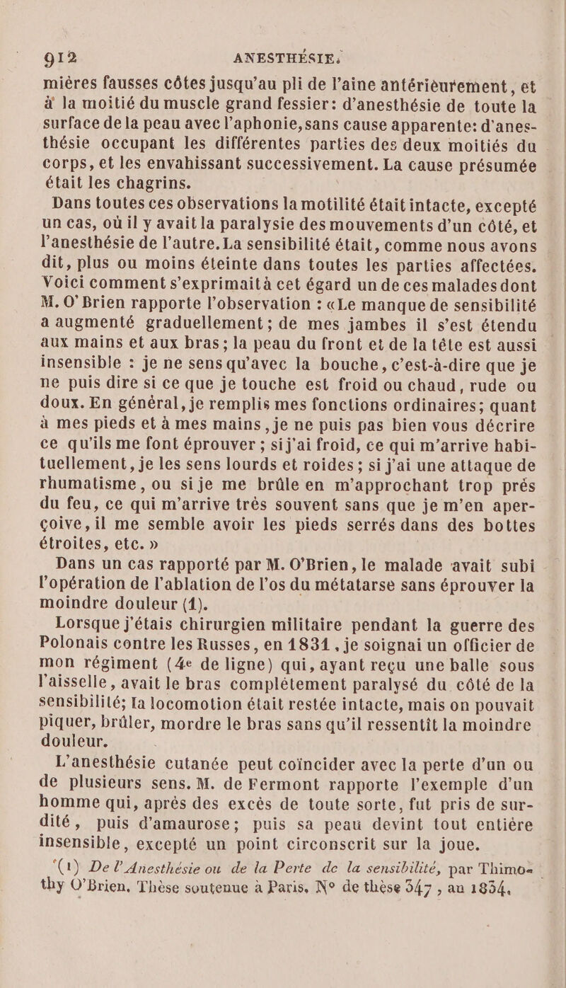 mières fausses côtes jusqu’au pli de l’aine antérièurement, et à la moitié du muscle grand fessier: d’anesthésie de toute la surface de la peau avec l’aphonie,sans cause apparente: d'anes- thésie occupant les différentes parties des deux moitiés du corps, et les envahissant successivement. La cause présumée était les chagrins. Dans toutes ces observations la motilité était intacte, excepté un Cas, où il y avait la paralysie des mouvements d’un côté, et l'anesthésie de l’autre. La sensibilité était, comme nous avons dit, plus ou moins éteinte dans toutes les parties affectées, Voici comment s’exprimaità cet égard un de ces malades dont M. 0’ Brien rapporte l'observation : «Le manque de sensibilité a augmenté graduellement ; de mes jambes il s’est étendu insensible : je ne sens qu'avec la bouche, c’est-à-dire que je ne puis dire si ce que je touche est froid ou chaud, rude ou doux. En général, je remplis mes fonctions ordinaires; quant à mes pieds et à mes mains ,je ne puis pas bien vous décrire ce qu'ils me font éprouver ; sij'ai froid, ce qui m'arrive habi- tuellement, je les sens lourds et roides ; si j'ai une attaque de rhumatisme , ou sije me brûle en m’approchant trop prés du feu, ce qui m'arrive très souvent sans que je m’en aper- çoive,il me semble avoir les pieds serrés dans des bottes étroites, etc. » Dans un cas rapporté par M. O’Brien, le malade avait subi l’opération de l’ablation de l'os du métatarse sans éprouver la moindre douleur (1). Lorsque j'étais chirurgien militaire pendant la guerre des Polonais contre les Russes, en 1831 , je soignai un officier de mon régiment (4e de ligne) qui, ayant reçu une balle sous l'aisselle, avait le bras complétement paralysé du côté de la sensibililé; La locomotion était restée intacte, mais on pouvait piquer, brûler, mordre le bras sans qu’il ressentit la moindre douleur. L’anesthésie cutanée peut coïncider avec la perte d’un ou de plusieurs sens. M. de Fermont rapporte l’exemple d’un homme qui, après des excès de toute sorte, fut pris de sur- dité, puis d'amaurose; puis sa peau devint tout entière insensible, excepté un point circonscrit sur la joue. (1) Del’ Anesthésie ou de la Perte de la sensibilité, par Thimos thy O’Brien, Thèse soutenue à Paris, N° de thèse 347 , au 1834.