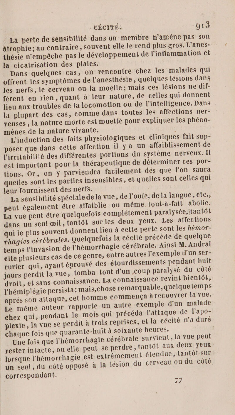 La perte de sensibilité dans un membre n’amêène pas son ätrophie; au contraire, souvent elle le rend plus gros. L’anes- thésie n'empêche pas le développement de l'inflammation et . la cicatrisation des plaies. Dans quelques cas, on rencontre chez les malades qui offrent les symptômes de l’anesthésie, quelques lésions dans les nerfs, le cerveau ou la moelle : mais ces lésions ne dif- férent en rien, quant à leur nature, de celles qui donnent lieu aux troubles de la locomotion ou de l'intelligence. Dans la plupart des cas, comme dans toutes les affections ner- veuses , la nature morte est muette pour expliquer les phéno- ménes de la nature vivante. ( L’induction des faits physiologiques et cliniques fait sup- poser que dans cette affection il ya un affaiblissement de l'irritabilité des différentes portions du système nervêéux. Il est important pour la thérapeutique de déterminer ces por- tions. Or, on y parviendra facilement dés que l’on saura quelles sont les parties insensibles , el quelles sont celles qui leur fournissent des nerfs. La sensibilité spéciale de la vue, de louïe, de la langue, etc., peut également être affaiblie ou méme tout-à-fait abolie. La vue peut être quelquefois complétement paralysée, tantôt dans un seul œil, tantôt sur les deux yeux. Les affections qui le plus souvent donnent lieu à cette perte sont les hémor- rhagies cérébrales. Quelquefois la cécité précède de quelque temps l'invasion de l’hémorrhagie cérébrale. Ainsi M. Andral cite plusieurs cas de ce genre, entre autres l'exemple d’un ser- rurier qui, ayant évrouvé des étourdissements pendant huit erdit la vue, tomba tout d’un coup paralysé du côté issance revint bientôt, l’'hémiplégie persista; mais,chose remarquable, quelquetemps aprés son attaque, cet homme commença à recouvrer la vue. Le méme auteur rapporte un autre exemple d’un malade chez qui, pendant le mois qui précéda l'attaque de l’apo- plexie, la vue se perdit à trois reprises, et la cécité n’a duré chaque fois que quarante-huit à soixante heures. Une fois que l’hémorrhagie cérébrale survient, la vue peut tantôt aux deux yeux ie est extrêmement étendue, tantôt sur: osé à la lésion du cerveau ou du côté jours P un seul, du côté opp x] NS